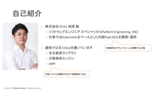 Copyright© LIFULL Co.,Ltd. All Rights Reserved.
- 株式会社LIFULL 相原 魁
- ソフトウェアエンジニア スペシャリスト(Platform Engineering, SRE)
- 仕事ではKubernetesをベースとした内製PaaS KEELを開発・運用
- 趣味では主にRustを書いています
- 全文検索ライブラリ
- 分散検索エンジン
- eBPF
自己紹介
可観測性のプラットフォームも開発する立場
分散システムを開発する中で可観測性に注力
 