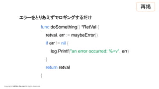 Copyright© LIFULL Co.,Ltd. All Rights Reserved.
func doSomething() *RetVal {
retval, err := maybeError()
if err != nil {
log.Printf("an error occurred: %+v", err)
}
return retval
}
エラーをとりあえずでロギングするだけ
再掲
 
