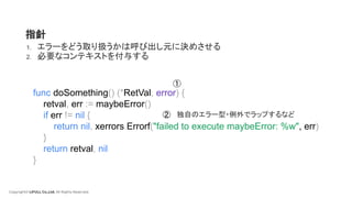 Copyright© LIFULL Co.,Ltd. All Rights Reserved.
func doSomething() (*RetVal, error) {
retval, err := maybeError()
if err != nil {
return nil, xerrors.Errorf("failed to execute maybeError: %w", err)
}
return retval, nil
}
指針
1. エラーをどう取り扱うかは呼び出し元に決めさせる
2. 必要なコンテキストを付与する
①
② 独自のエラー型・例外でラップするなど
 