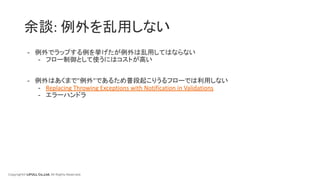 Copyright© LIFULL Co.,Ltd. All Rights Reserved.
余談: 例外を乱用しない
- 例外でラップする例を挙げたが例外は乱用してはならない
- フロー制御として使うにはコストが高い
- 例外はあくまで”例外”であるため普段起こりうるフローでは利用しない
- Replacing Throwing Exceptions with Notification in Validations
- エラーハンドラ
 