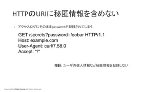 Copyright© LIFULL Co.,Ltd. All Rights Reserved.
HTTPのURIに秘匿情報を含めない
- アクセスログにそのままpasswordが記録されてしまう
GET /secrets?password=foobar HTTP/1.1
Host: example.com
User-Agent: curl/7.58.0
Accept: */*
指針: ユーザの個人情報など秘匿情報を記録しない
 