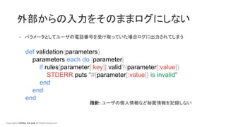 Copyright© LIFULL Co.,Ltd. All Rights Reserved.
外部からの入力をそのままログにしない
- パラメータとしてユーザの電話番号を受け取っていた場合ログに出力されてしまう
def validation(parameters)
parameters.each do |parameter|
if rules[parameter[:key]].valid?(parameter[:value])
STDERR.puts "#{parameter[:value]} is invalid"
end
end
end
指針: ユーザの個人情報など秘匿情報を記録しない
 