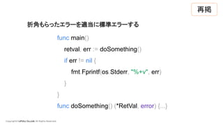 Copyright© LIFULL Co.,Ltd. All Rights Reserved.
func main()
retval, err := doSomething()
if err != nil {
fmt.Fprintf(os.Stderr, "%+v", err)
}
}
func doSomething() (*RetVal, error) {...}
折角もらったエラーを適当に標準エラーする
再掲
 