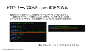 Copyright© LIFULL Co.,Ltd. All Rights Reserved.
HTTPサーバならRequestIDを含める
- 慣例的にHTTPではX-Request-Idというヘッダでリクエストを一意に識別する
- 最前段のHTTPサーバで発行して、各HTTPクライアントはそれを引き回す
- これをアクセスログやエラーログに含めておくとリクエストをまとめて検索できる
指針: どのイベントに紐づくログであるかを記録する
 