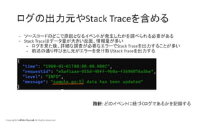 Copyright© LIFULL Co.,Ltd. All Rights Reserved.
ログの出力元やStack Traceを含める
- ソースコードのどこで原因となるイベントが発生したかを調べられる必要がある
- Stack Traceはデータ量が大きい反面、情報量が多い
- ログを見た後、詳細な調査が必要なエラーでStack Traceを出力することが多い
- 前述の通り呼び出し元がエラーを受け取りStack Traceを出力する
指針: どのイベントに紐づくログであるかを記録する
 