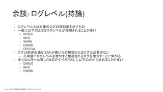 Copyright© LIFULL Co.,Ltd. All Rights Reserved.
余談: ログレベル(持論)
- ログレベルとは対象のログの深刻度を示すもの
- 一般に以下のようなログレベルが採用されることが多い
- DEBUG
- INFO
- WARN
- ERROR
- CRITICAL
- ログは前述の通りコストが高いため無視されるログは必要がない
- 不用意にログレベルを増やすと無視されるログを増やすことに繋がる
- 全てのエラーは等しく対応をすべきだとして以下のみから始めることが多い
- DEBUG
- INFO
- ERROR
 