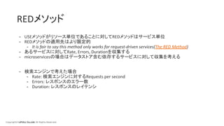 Copyright© LIFULL Co.,Ltd. All Rights Reserved.
REDメソッド
- USEメソッドがリソース単位であることに対してREDメソッドはサービス単位
- REDメソッドの適用先はより限定的
- It is fair to say this method only works for request-driven services(The RED Method)
- あるサービスに対してRate, Errors, Durationを収集する
- microservicesの場合はデータストア含む依存するサービスに対して収集を考える
- 検索エンジンで考えた場合
- Rate: 検索エンジンに対するRequests per second
- Errors: レスポンスのエラー数
- Duration: レスポンスのレイテンシ
 