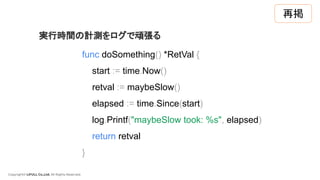 Copyright© LIFULL Co.,Ltd. All Rights Reserved.
func doSomething() *RetVal {
start := time.Now()
retval := maybeSlow()
elapsed := time.Since(start)
log.Printf("maybeSlow took: %s", elapsed)
return retval
}
実行時間の計測をログで頑張る
再掲
 