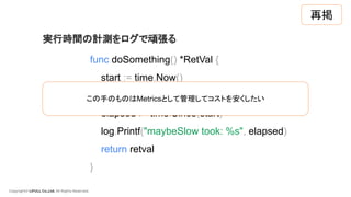 Copyright© LIFULL Co.,Ltd. All Rights Reserved.
func doSomething() *RetVal {
start := time.Now()
retval := maybeSlow()
elapsed := time.Since(start)
log.Printf("maybeSlow took: %s", elapsed)
return retval
}
実行時間の計測をログで頑張る
この手のものはMetricsとして管理してコストを安くしたい
再掲
 