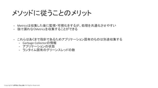 Copyright© LIFULL Co.,Ltd. All Rights Reserved.
メソッドに従うことのメリット
- Metricsは収集した後に監視・可視化をするが、処理を共通化させやすい
- 抜け漏れなくMetricsを収集することができる
- これらはあくまで指針であるためアプリケーション固有のものは別途収集する
- Garbage Collectorの情報
- アプリケーションの状態
- ランタイム固有のグリーンスレッドの数
 