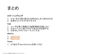 Copyright© LIFULL Co.,Ltd. All Rights Reserved.
まとめ
エラーハンドリング
1. エラーをどう取り扱うかは呼び出し元に決めさせる
2. 必要なコンテキストを付与する
Logs
1. ユーザの個人情報など秘匿情報を記録しない
2. どのイベントに紐づくログであるかを記録する
3. 分析のしやすいフォーマットにする
Metrics
1. USEメソッド
2. REDメソッド
Traces
1. とりあえずOpenTelemetryを使っておく
 