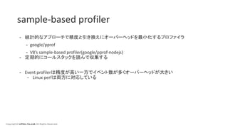 Copyright© LIFULL Co.,Ltd. All Rights Reserved.
sample-based profiler
- 統計的なアプローチで精度と引き換えにオーバーヘッドを最小化するプロファイラ
- google/pprof
- V8’s sample-based profiler(google/pprof-nodejs)
- 定期的にコールスタックを読んで収集する
- Event profilerは精度が高い一方でイベント数が多くオーバーヘッドが大きい
- Linux perfは両方に対応している
 