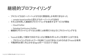 Copyright© LIFULL Co.,Ltd. All Rights Reserved.
継続的プロファイリング
- プロファイラはオーバーヘッドが大きく開発時しか利用できなかった
- sample-based profilerと言えどもオーバーヘッドはある
- それらを利用した継続的プロファイリングを提供するサービスが開始
- Cloud Profiler
- Datadog Continuous Profiler
- 継続的プロファイリングでは1分間に10秒間だけのようにプロファイリングする
- Tracesと比較して個別で対応することなく関数のボトルネックを探すことができる
- プロファイリングはネットワークを跨ぐことはできないためその点でTracesは有用
- 可観測性を更に向上させるSignalの一つとなりつつある
 