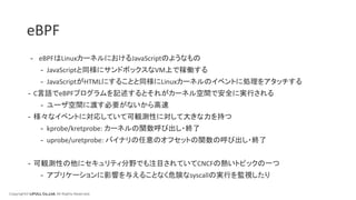 Copyright© LIFULL Co.,Ltd. All Rights Reserved.
eBPF
- eBPFはLinuxカーネルにおけるJavaScriptのようなもの
- JavaScriptと同様にサンドボックスなVM上で稼働する
- JavaScriptがHTMLにすることと同様にLinuxカーネルのイベントに処理をアタッチする
- C言語でeBPFプログラムを記述するとそれがカーネル空間で安全に実行される
- ユーザ空間に渡す必要がないから高速
- 様々なイベントに対応していて可観測性に対して大きな力を持つ
- kprobe/kretprobe: カーネルの関数呼び出し・終了
- uprobe/uretprobe: バイナリの任意のオフセットの関数の呼び出し・終了
- 可観測性の他にセキュリティ分野でも注目されていてCNCFの熱いトピックの一つ
- アプリケーションに影響を与えることなく危険なsyscallの実行を監視したり
 