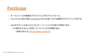 Copyright© LIFULL Co.,Ltd. All Rights Reserved.
PyroScope
- オープンソースの継続的プロファイリングのプラットフォーム
- Cloud Profiler他と同様にgoogle/pprofなどを使いながら継続的プロファイリングをする
- eBPFのサポートもありより小さいオーバーヘッドでの実行が期待できる
- ※ 現時点ではbccに依存していていくつかの問題がある
- 興味があれば: BPF Portability and CO-RE
 