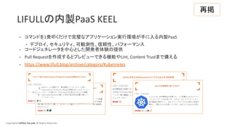 Copyright© LIFULL Co.,Ltd. All Rights Reserved.
LIFULLの内製PaaS KEEL
- コマンドを1発叩くだけで完璧なアプリケーション実行環境が手に入る内製PaaS
- デプロイ、セキュリティ、可観測性、信頼性、パフォーマンス
- コードジェネレータを中心とした開発者体験の提供
- Pull Requestを作成するとプレビューできる機能やLint, Content Trustまで備える
- https://www.lifull.blog/archive/category/Kubernetes
再掲
 