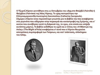 ΟΤζωρτζ Χόρτον γεννήθηκε στις 11 Οκτωβρίου του 1859 στο Φαίρβιλ (Fairville) ή
Φαίρβιου (Fairview) της ΝέαςΥόρκης.Το 1909 παντρεύτηκε την
Ελληνοαμερικανίδα Αικατερίνη Σακοπούλου (Catherine Sacopoulo).
Σήμερα ο Χόρτον είναι περισσότερο γνωστός για το βιβλίο του που αναφέρεται
στα γεγονότα που οδήγησαν στην πυρκαγιά και καταστροφή της Σμύρνης, και σ΄
εκείνα που συνέβησαν κατά τη διάρκειά της, το 1922, στα οποία και υπήρξε
αυτόπτης μάρτυς.Το βιβλίο εκδόθηκε το 1926 και ο τίτλος του «Η Μάστιγα της
Ασίας» (The Blight of Asia) αναφέρεται σ' αυτό που ο Χόρτον θεωρούσε
αποτρόπαιη συμπεριφορά τωνΤούρκων, και κατ' επέκταση, ολόκληρου
του Ισλάμ.
11/3/2022
Δημήτρης Σέκουλας 2ο Δημοτικό Σχολείο
Ξάνθης <<Τζώρτσ Χόρτον>>
 