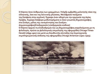 Ο Χόρτον ήταν άνθρωπος των γραμμάτων.Υπήρξε εμβριθής μελετητής τόσο της
ελληνικής, όσο και της λατινικής γλώσσας. Μετέφρασε ποιήματα
της Σαπφούς στην αγγλική. Έγραψε έναν οδηγό για την ερμηνεία της Αγίας
Γραφής. Έγραψε διάφορα μυθιστορήματα κι ήταν γνωστός δημοσιογράφος
στο Σικάγο, μέλος της «αναγέννησης του Σικάγο».
Δημοσιογράφος[Επεξεργασία | επεξεργασία κώδικα]
Ο Χόρτον άρχισε τη σταδιοδρομία του ως δημοσιογράφος ασχολούμενος με τη
φιλολογία, πρώτα ως φιλολογικός επιμελητής της εφημερίδας Chicago Times-
Herald (1899-1901) και μετά ως διευθυντής σύνταξης της λογοτεχνικής
συμπληρωματικής έκδοσης της εφημερίδας Chicago American (1901-1903).
11/3/2022
Δημήτρης Σέκουλας 2ο Δημοτικό Σχολείο
Ξάνθης <<Τζώρτσ Χόρτον>>
 