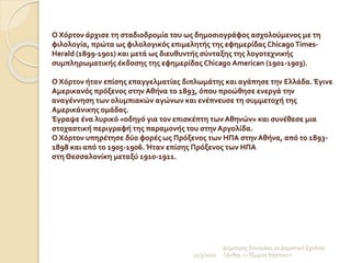 Ο Χόρτον άρχισε τη σταδιοδρομία του ως δημοσιογράφος ασχολούμενος με τη
φιλολογία, πρώτα ως φιλολογικός επιμελητής της εφημερίδας Chicago Times-
Herald (1899-1901) και μετά ως διευθυντής σύνταξης της λογοτεχνικής
συμπληρωματικής έκδοσης της εφημερίδας Chicago American (1901-1903).
Ο Χόρτον ήταν επίσης επαγγελματίας διπλωμάτης και αγάπησε την Ελλάδα. Έγινε
Αμερικανός πρόξενος στην Αθήνα το 1893, όπου προώθησε ενεργά την
αναγέννηση των ολυμπιακών αγώνων και ενέπνευσε τη συμμετοχή της
Αμερικάνικης ομάδας.
Έγραψε ένα λυρικό «οδηγό για τον επισκέπτη των Αθηνών» και συνέθεσε μια
στοχαστική περιγραφή της παραμονής του στην Αργολίδα.
Ο Χόρτον υπηρέτησε δύο φορές ως Πρόξενος των ΗΠΑ στην Αθήνα, από το 1893-
1898 και από το 1905-1906. Ήταν επίσης Πρόξενος των ΗΠΑ
στη Θεσσαλονίκη μεταξύ 1910-1911.
11/3/2022
Δημήτρης Σέκουλας 2ο Δημοτικό Σχολείο
Ξάνθης <<Τζώρτσ Χόρτον>>
 