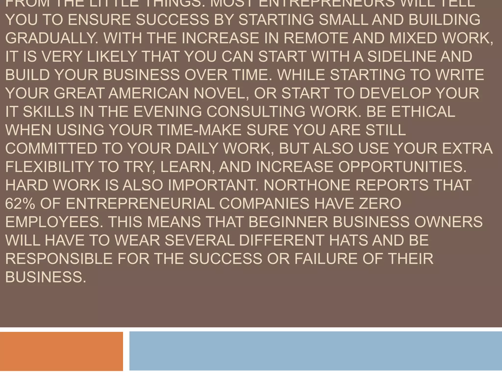 FROM THE LITTLE THINGS. MOST ENTREPRENEURS WILL TELL
YOU TO ENSURE SUCCESS BY STARTING SMALL AND BUILDING
GRADUALLY. WITH THE INCREASE IN REMOTE AND MIXED WORK,
IT IS VERY LIKELY THAT YOU CAN START WITH A SIDELINE AND
BUILD YOUR BUSINESS OVER TIME. WHILE STARTING TO WRITE
YOUR GREAT AMERICAN NOVEL, OR START TO DEVELOP YOUR
IT SKILLS IN THE EVENING CONSULTING WORK. BE ETHICAL
WHEN USING YOUR TIME-MAKE SURE YOU ARE STILL
COMMITTED TO YOUR DAILY WORK, BUT ALSO USE YOUR EXTRA
FLEXIBILITY TO TRY, LEARN, AND INCREASE OPPORTUNITIES.
HARD WORK IS ALSO IMPORTANT. NORTHONE REPORTS THAT
62% OF ENTREPRENEURIAL COMPANIES HAVE ZERO
EMPLOYEES. THIS MEANS THAT BEGINNER BUSINESS OWNERS
WILL HAVE TO WEAR SEVERAL DIFFERENT HATS AND BE
RESPONSIBLE FOR THE SUCCESS OR FAILURE OF THEIR
BUSINESS.
 