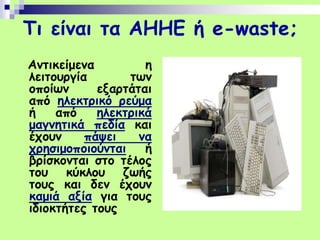 Τι είναι τα ΑΗΗΕ ή e-waste;
Αντικείμενα η
λειτουργία των
οποίων εξαρτάται
από ηλεκτρικό ρεύμα
ή από ηλεκτρικά
μαγνητικά πεδία και
έχουν πάψει να
χρησιμοποιούνται ή
βρίσκονται στο τέλος
του κύκλου ζωής
τους και δεν έχουν
καμιά αξία για τους
ιδιοκτήτες τους
 