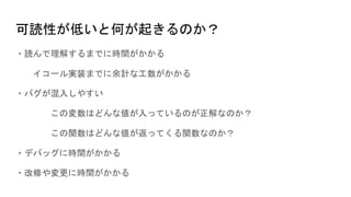 可読性が低いと何が起きるのか？
・読んで理解するまでに時間がかかる
イコール実装までに余計な工数がかかる
・バグが混入しやすい
この変数はどんな値が入っているのが正解なのか？
この関数はどんな値が返ってくる関数なのか？
・デバッグに時間がかかる
・改修や変更に時間がかかる
 
