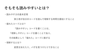 そもそも読みやすいとは？
・読みやすさの基本定理
第三者が自分のコードを読んで理解する時間を最短にすること
・優れたコードとは？
「読みやすい」コードを書くことは、
「理解しやすい」コードを書くことであり、
その結果として「優れた」コードに繋がる
・理解するとは？
変更を加えたり、バグを見つけたりできること
 