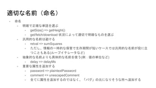 - 命名
- 明確で正確な単語を選ぶ
- getSize() => getHeight()
- get/fetch/download 状況によって適切で明確なものを選ぶ
- 汎用的な名前は避ける
- retval => sumSquares
- ただし、情報の一時的な保管で生存期間が短いケースでは汎用的な名前が役に立
つこともある(ループイテレータなど)
- 抽象的な名前よりも具体的な名前を使う(例：値の単位など)
- delay => delayMs
- 重要な属性を追加する
- password => plaintextPassword
- comment => unescapedComment
- 全てに属性を追加するのではなく、「バグ」の元になりそうな所へ追加する
適切な名前（命名）
 