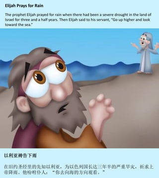Elijah Prays for Rain
The prophet Elijah prayed for rain when there had been a severe drought in the land of
Israel for three and a half years. Then Elijah said to his servant, “Go up higher and look
toward the sea.”
以利亞祈求上帝下雨
在舊約聖經裡的先知以利亞，為以色列國長達三年半的嚴重乾旱祈禱降雨。
然後他吩咐僕人：「你去向海的方向觀看。」
 