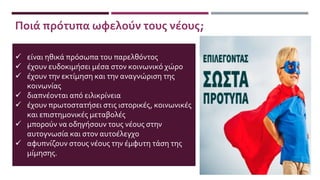  είναι ηθικά πρόσωπα του παρελθόντος
 έχουν ευδοκιμήσει μέσα στον κοινωνικό χώρο
 έχουν την εκτίμηση και την αναγνώριση της
κοινωνίας
 διαπνέονται από ειλικρίνεια
 έχουν πρωτοστατήσει στις ιστορικές, κοινωνικές
και επιστημονικές μεταβολές
 μπορούν να οδηγήσουν τους νέους στην
αυτογνωσία και στον αυτοέλεγχο
 αφυπνίζουν στους νέους την έμφυτη τάση της
μίμησης.
Ποιά πρότυπα ωφελούν τους νέους;
 