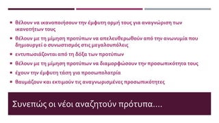 Συνεπώς οι νέοι αναζητούν πρότυπα….
 θέλουν να ικανοποιήσουν την έμφυτη ορμή τους για αναγνώριση των
ικανοτήτων τους
 θέλουν με τη μίμηση προτύπων να απελευθερωθούν από την ανωνυμία που
δημιουργεί ο συνωστισμός στις μεγαλουπόλεις
 εντυπωσιάζονται από τη δόξα των προτύπων
 θέλουν με τη μίμηση προτύπων να διαμορφώσουν την προσωπικότητα τους
 έχουν την έμφυτη τάση για προσωπολατρία
 θαυμάζουν και εκτιμούν τις αναγνωρισμένες προσωπικότητες
 