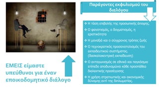  Η τάση επιβολής της προσωπικής άποψης.
 Ο φανατισμός, ο δογματισμός, η
εριστικότητα
 Η μοναξιά και ο σύγχρονος τρόπος ζωής
 Ο τεχνοκρατικός προσανατολισμός του
εκπαιδευτικού συστήματος.
(δασκαλοκεντρική εκπαίδευση)
 Ο ανταγωνισμός σε εθνικό και παγκόσμιο
επίπεδο αποδυναμώνει κάθε προσπάθεα
διαλεκτικής προσέγγισης
 Η χρήση στρατιωτικής και οικονομικής
δύναμης αντί της διπλωματίας.
Παράγοντες εκφυλισμού του
διαλόγου
ΕΜΕΙΣ είμαστε
υπεύθυνοι για έναν
εποικοδομητικό διάλογο
 