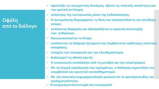  αφυπνίζει τις πνευματικές δυνάμεις, οξύνει τις νοητικές ικανότητες και
την κριτική αντίληψη.
 απόκτηση της αυτογνωσίας μέσω της ενδοσκόπησης.
 Ο συνομιλητής διαμορφώνει τη δική του απροκατάληπτη και ελεύθερη
γνώμη.
 επιλύονται διαφορές και εξασφαλίζεται η ειρηνική συνύπαρξη
των ανθρώπων.
 Κοινωνικοποιείται το άτομο
 αναλύονται τα διάφορα ζητήματα και λαμβάνονται ορθότερες πολιτικές
αποφάσεις.
 ενισχύει την πολυφωνία και την ελευθεροστομία.
 Καλλιεργεί τις ηθικές αρετές
 Η επικοινωνία απαλλάσσει από τη μοναξιά και την εσωστρέφεια
 Με τη λογική προσέγγιση των πραγμάτων, ο διάλογος περιστέλλει τον
υπερβολικό και αρνητικό συναισθηματισμό.
 Με την πειστική επιχειρηματολογία μειώνονται τα φαινόμενα βίας και
εγκληματικότητας
 Η επαγγελματική επιτυχία και συνεργασία
Οφέλη
από το διάλογο
 