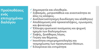 Προϋποθέσεις
ενός
επιτυχημένου
διαλόγου
 Δημοκρατία και ελευθερία.
 Σεβασμός, μετριοπάθεια και ανεκτικότητα σε
όλες τις απόψεις.
 Διαλλακτικότητα(μη διεκδίκηση του αλάθητου)
 Αποδέσμευση από προκαταλήψεις, εγωισμούς
και φανατισμό.
 Έλλειψη εριστικού πνεύματος και ψυχική
ηρεμία των διαλεγομένων.
 Σαφής, ξεκάθαρος λόγος.
 Γνώση του θέματος.
 Ικανότητα επιχειρηματολογίας και
τεκμηρίωσης των προσωπικών θέσεων.
 Ειλικρίνεια και εντιμότητα
 