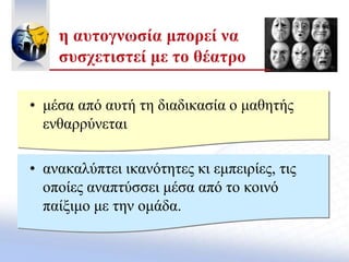 • μέσα από αυτή τη διαδικασία ο μαθητής
ενθαρρύνεται
• ανακαλύπτει ικανότητες κι εμπειρίες, τις
οποίες αναπτύσσει μέσα από το κοινό
παίξιμο με την ομάδα.
η αυτογνωσία μπορεί να
συσχετιστεί με το θέατρο
 