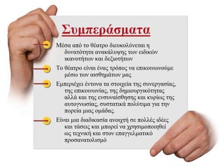 Συμπεράσματα
Μέσα από το θέατρο διευκολύνεται η
δυνατότητα ανακάλυψης των ειδικών
ικανοτήτων και δεξιοτήτων
Το θέατρο είναι ένας τρόπος να επικοινωνούμε
μέσω των αισθημάτων μας
Εμπεριέχει έντονα τα στοιχεία της συνεργασίας,
της επικοινωνίας, της δημιουργικότητας
αλλά και της ενσυναίσθησης και κυρίως της
αυτογνωσίας, συστατικά πολύτιμα για την
πορεία μιας ομάδας.
Είναι μια διαδικασία ανοιχτή σε πολλές ιδέες
και τάσεις και μπορεί να χρησιμοποιηθεί
ως τεχνική και στον επαγγελματικό
προσανατολισμό
 