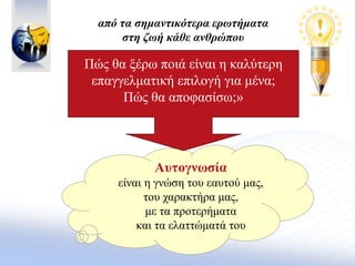 Αυτογνωσία
είναι η γνώση του εαυτού μας,
του χαρακτήρα μας,
με τα προτερήματα
και τα ελαττώματά του
Πώς θα ξέρω ποιά είναι η καλύτερη
επαγγελματική επιλογή για μένα;
Πώς θα αποφασίσω;»
από τα σημαντικότερα ερωτήματα
στη ζωή κάθε ανθρώπου
 