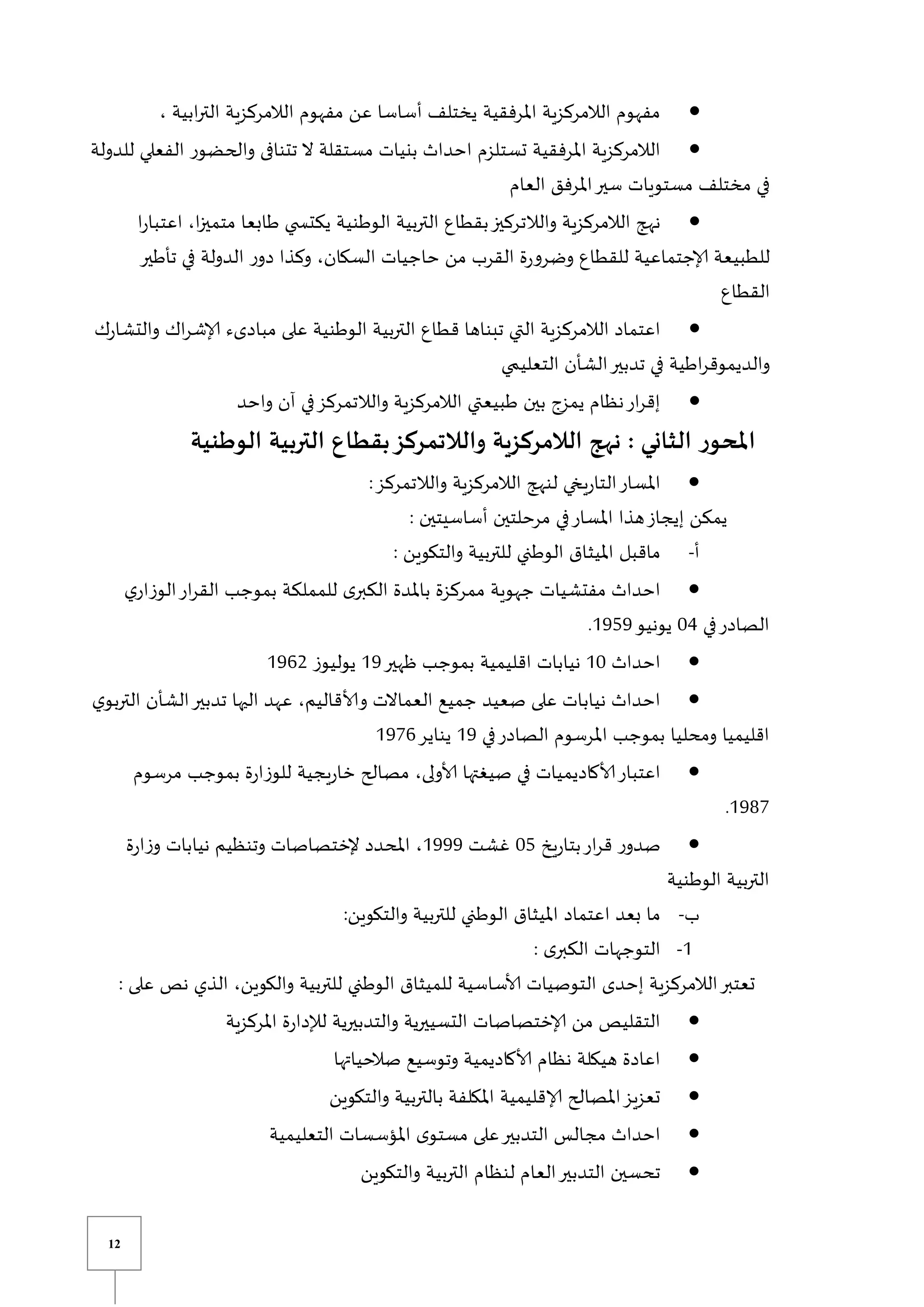 12

، ‫ابية‬‫ر‬‫الت‬ ‫الالمركزية‬ ‫مفهوم‬ ‫عن‬ ‫أساسا‬ ‫يختلف‬ ‫املرفقية‬ ‫الالمركزية‬ ‫مفهوم‬

‫للدولة‬ ‫الفعلي‬ ‫والحضور‬ ‫تتنافى‬ ‫ال‬ ‫مستقلة‬ ‫بنيات‬ ‫احداث‬ ‫تستلزم‬ ‫املرفقية‬ ‫الالمركزية‬
‫العام‬ ‫املرفق‬‫سير‬ ‫مستويات‬ ‫مختلف‬ ‫في‬

‫ا‬‫ر‬‫اعتبا‬ ،‫ا‬‫ز‬‫متمي‬ ‫طابعا‬ ‫ي‬ ‫يكتس‬ ‫الوطنية‬ ‫التربية‬ ‫بقطاع‬‫والالتركيز‬ ‫الالمركزية‬ ‫نهج‬
‫ا‬ ‫ر‬‫دو‬ ‫وكذا‬ ،‫السكان‬ ‫حاجيات‬ ‫من‬ ‫القرب‬ ‫ة‬‫ر‬‫وضرو‬ ‫للقطاع‬ ‫إلاجتماعية‬ ‫للطبيعة‬
‫تأطير‬ ‫في‬ ‫لدولة‬
‫القطاع‬

‫ك‬‫ر‬‫والتشا‬ ‫اك‬‫ر‬‫إلاش‬ ‫مبادىء‬ ‫على‬ ‫الوطنية‬ ‫التربية‬ ‫قطاع‬ ‫تبناها‬ ‫التي‬ ‫الالمركزية‬ ‫اعتماد‬
‫ي‬ ‫التعلي‬ ‫الشأن‬‫تدبير‬ ‫في‬ ‫اطية‬‫ر‬‫والديموق‬

‫واحد‬ ‫آن‬ ‫في‬‫والالتمركز‬ ‫الالمركزية‬ ‫طبيعتي‬ ‫بين‬ ‫يمزو‬ ‫نظام‬‫ار‬‫ر‬‫إق‬
‫الثاني‬ ‫ر‬‫املحو‬
:
‫التربي‬ ‫بقطاع‬‫والالتمركز‬ ‫الالمركزية‬ ‫نهج‬
‫الوطنية‬ ‫ة‬

:‫والالتمركز‬ ‫الالمركزية‬ ‫لنهج‬ ‫يخي‬‫ر‬‫التا‬‫املسار‬
: ‫أساسيتين‬ ‫مرحلتين‬ ‫في‬‫املسار‬ ‫هذا‬‫إيجاز‬ ‫يمكن‬
‫أ‬
-
: ‫والتكوين‬ ‫للتربية‬ ‫الوطني‬ ‫امليثاق‬ ‫ماقبل‬

‫ي‬‫الوزار‬‫ار‬‫ر‬‫الق‬ ‫بموجب‬ ‫للمملكة‬ ‫ى‬‫الكبر‬ ‫باملدة‬ ‫ممركزة‬ ‫جهوية‬ ‫مفتشيات‬ ‫احداث‬
‫في‬‫الصادر‬
14
‫يونيو‬
0959
.

‫احداث‬
01
‫نيابات‬
‫ظهير‬ ‫بموجب‬ ‫اقليمية‬
09
‫يوليوز‬
0962

‫ي‬‫التربو‬ ‫الشأن‬‫تدبير‬ ‫اليها‬ ‫عهد‬ ،‫وألاقاليم‬ ‫العماالت‬ ‫جميع‬ ‫صعيد‬ ‫على‬ ‫نيابات‬ ‫احداث‬
‫في‬‫الصادر‬ ‫املرسوم‬ ‫بموجب‬ ‫ومحليا‬ ‫اقليميا‬
09
‫يناير‬
0976

‫مرسوم‬ ‫بموجب‬ ‫ة‬‫ر‬‫للوزا‬ ‫يجية‬‫ر‬‫خا‬ ‫مصالح‬ ،‫ألاولى‬ ‫صيغتها‬ ‫في‬ ‫ألاكاديميات‬‫اعتبار‬
0987
.

‫ي‬‫ر‬‫بتا‬‫ار‬‫ر‬‫ق‬ ‫ر‬‫صدو‬
‫خ‬
15
‫غشت‬
0999
‫ة‬‫ر‬‫ا‬‫ز‬‫و‬ ‫نيابات‬ ‫وتنظيم‬ ‫إلختصاصات‬ ‫املحدد‬ ،
‫الوطنية‬ ‫التربية‬
‫ب‬
-
:‫والتكوين‬ ‫للتربية‬ ‫الوطني‬ ‫امليثاق‬ ‫اعتماد‬ ‫بعد‬ ‫ما‬
0
-
: ‫ى‬‫الكبر‬ ‫التوجهات‬
: ‫على‬ ‫نص‬ ‫الذي‬ ،‫والكوين‬ ‫للتربية‬ ‫الوطني‬ ‫للميثاق‬ ‫ألاساسية‬ ‫التوصيات‬ ‫إحدى‬ ‫الالمركزية‬‫تعتبر‬

‫و‬ ‫التسييرية‬ ‫إلاختصاصات‬ ‫من‬ ‫التقليص‬
‫املركزية‬ ‫ة‬‫ر‬‫لإلدا‬ ‫التدبيرية‬

‫صالحياتها‬ ‫وتوسيع‬ ‫ألاكاديمية‬ ‫نظام‬ ‫هيكلة‬ ‫اعادة‬

‫والتكوين‬ ‫بالتربية‬ ‫املكلفة‬ ‫إلاقليمية‬ ‫املصالح‬‫تعزيز‬

‫التعليمية‬ ‫املؤسسات‬ ‫ى‬‫مستو‬ ‫على‬‫التدبير‬ ‫مجالس‬ ‫احداث‬

‫والتكوين‬ ‫التربية‬ ‫لنظام‬ ‫العام‬‫التدبير‬ ‫تحسين‬
 