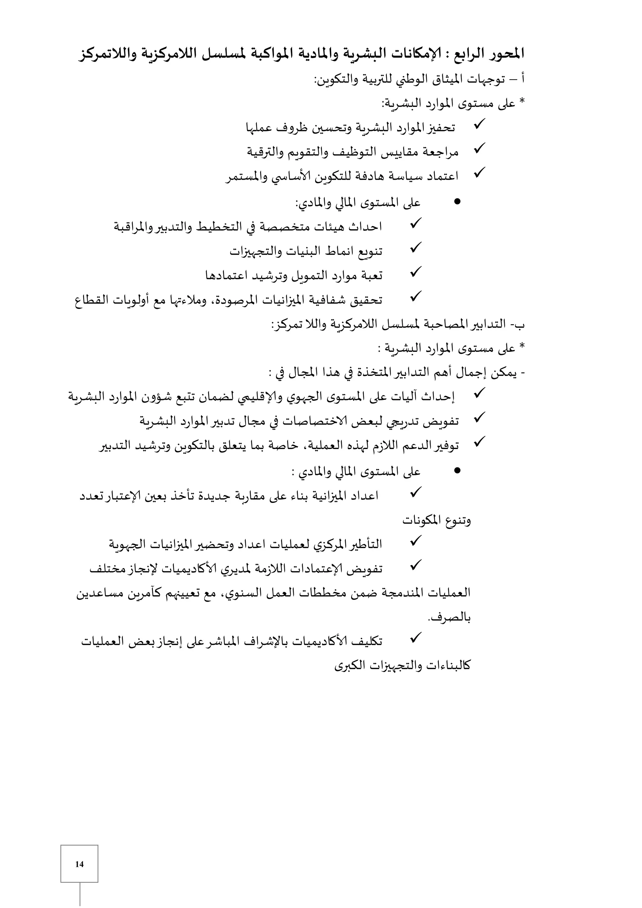 14
‫ملسل‬ ‫املواكبة‬ ‫واملادية‬ ‫البشرية‬ ‫إلامكانات‬ : ‫الرابع‬ ‫املحور‬
‫والالتمرك‬ ‫الالمركزية‬ ‫سل‬
‫ز‬
‫أ‬
–
:‫والتكوين‬ ‫للتربية‬ ‫الوطني‬ ‫امليثاق‬ ‫توجهات‬
:‫البشرية‬ ‫د‬‫ر‬‫املوا‬ ‫ى‬‫مستو‬ ‫على‬ *

‫عملها‬ ‫ظروف‬ ‫وتحسين‬ ‫البشرية‬ ‫د‬‫ر‬‫املوا‬‫تحفيز‬

‫والترقية‬ ‫والتقويم‬ ‫التوظيف‬ ‫مقاييس‬ ‫اجعة‬‫ر‬‫م‬

‫واملستمر‬ ‫ي‬ ‫ألاساس‬ ‫للتكوين‬ ‫هادفة‬ ‫سياسة‬ ‫اعتماد‬

:‫واملادي‬ ‫املالي‬ ‫ى‬‫املستو‬ ‫على‬

‫اقبة‬‫ر‬‫وامل‬‫والتدبير‬ ‫التخطيط‬ ‫في‬ ‫متخصصة‬ ‫هيئات‬ ‫احداث‬

‫ات‬‫ز‬‫والتجهي‬ ‫البنيات‬ ‫انماط‬ ‫تنويع‬

‫اعتمادها‬ ‫وترشيد‬ ‫التمويل‬ ‫د‬‫ر‬‫موا‬ ‫تعبة‬

‫القطاع‬ ‫أولويات‬ ‫مع‬ ‫ومالءتها‬ ،‫املرصودة‬ ‫انيات‬‫ز‬‫املي‬ ‫شفافية‬ ‫تحقيق‬
‫ب‬
-
‫والال‬ ‫الالمركزية‬ ‫ملسلسل‬ ‫املصاحبة‬‫التدابير‬
:‫تمركز‬
‫الب‬ ‫د‬‫ر‬‫املوا‬ ‫ى‬‫مستو‬ ‫على‬ *
: ‫شرية‬
-
: ‫في‬ ‫املجال‬ ‫هذا‬ ‫في‬ ‫املتخذة‬‫التدابير‬ ‫أهم‬ ‫إجمال‬ ‫يمكن‬

‫البشرية‬ ‫د‬‫ر‬‫املوا‬ ‫شؤون‬ ‫تتبع‬ ‫لضمان‬ ‫ي‬ ‫وإلاقلي‬ ‫ي‬‫الجهو‬ ‫ى‬‫املستو‬ ‫على‬ ‫آليات‬ ‫إحداث‬

‫البشرية‬ ‫د‬‫ر‬‫املوا‬‫تدبير‬ ‫مجال‬ ‫في‬ ‫الاختصاصات‬ ‫لبعض‬ ‫يجي‬‫ر‬‫تد‬ ‫تفويض‬

‫وت‬ ‫بالتكوين‬ ‫يتعلق‬ ‫بما‬ ‫خاصة‬ ،‫العملية‬ ‫لهذه‬ ‫م‬‫ز‬‫الال‬ ‫الدعم‬‫توفير‬
‫التدبير‬ ‫رشيد‬

: ‫واملادي‬ ‫املالي‬ ‫ى‬‫املستو‬ ‫على‬

‫تعدد‬‫إلاعتبار‬ ‫بعين‬ ‫تأخذ‬ ‫جديدة‬ ‫بة‬‫ر‬‫مقا‬ ‫على‬ ‫بناء‬ ‫انية‬‫ز‬‫املي‬ ‫اعداد‬
‫املكونات‬ ‫وتنوع‬

‫الجهوية‬ ‫انيات‬‫ز‬‫املي‬‫وتحضير‬ ‫اعداد‬ ‫لعمليات‬ ‫ي‬‫املركز‬‫التأطير‬

‫مختلف‬‫إلنجاز‬ ‫ألاكاديميات‬ ‫ي‬‫ملدير‬ ‫مة‬‫ز‬‫الال‬ ‫إلاعتمادات‬ ‫تفويض‬
‫املندمجة‬ ‫العمليات‬
‫مساعدين‬ ‫كآمرين‬ ‫تعيينهم‬ ‫مع‬ ،‫ي‬‫السنو‬ ‫العمل‬ ‫مخططات‬ ‫ضمن‬
.‫بالصرف‬

‫العمليات‬ ‫بعض‬‫إنجاز‬ ‫على‬‫املباشر‬ ‫اف‬‫ر‬‫باإلش‬ ‫ألاكاديميات‬ ‫تكليف‬
‫ى‬‫الكبر‬ ‫ات‬‫ز‬‫والتجهي‬ ‫كالبناءات‬
 