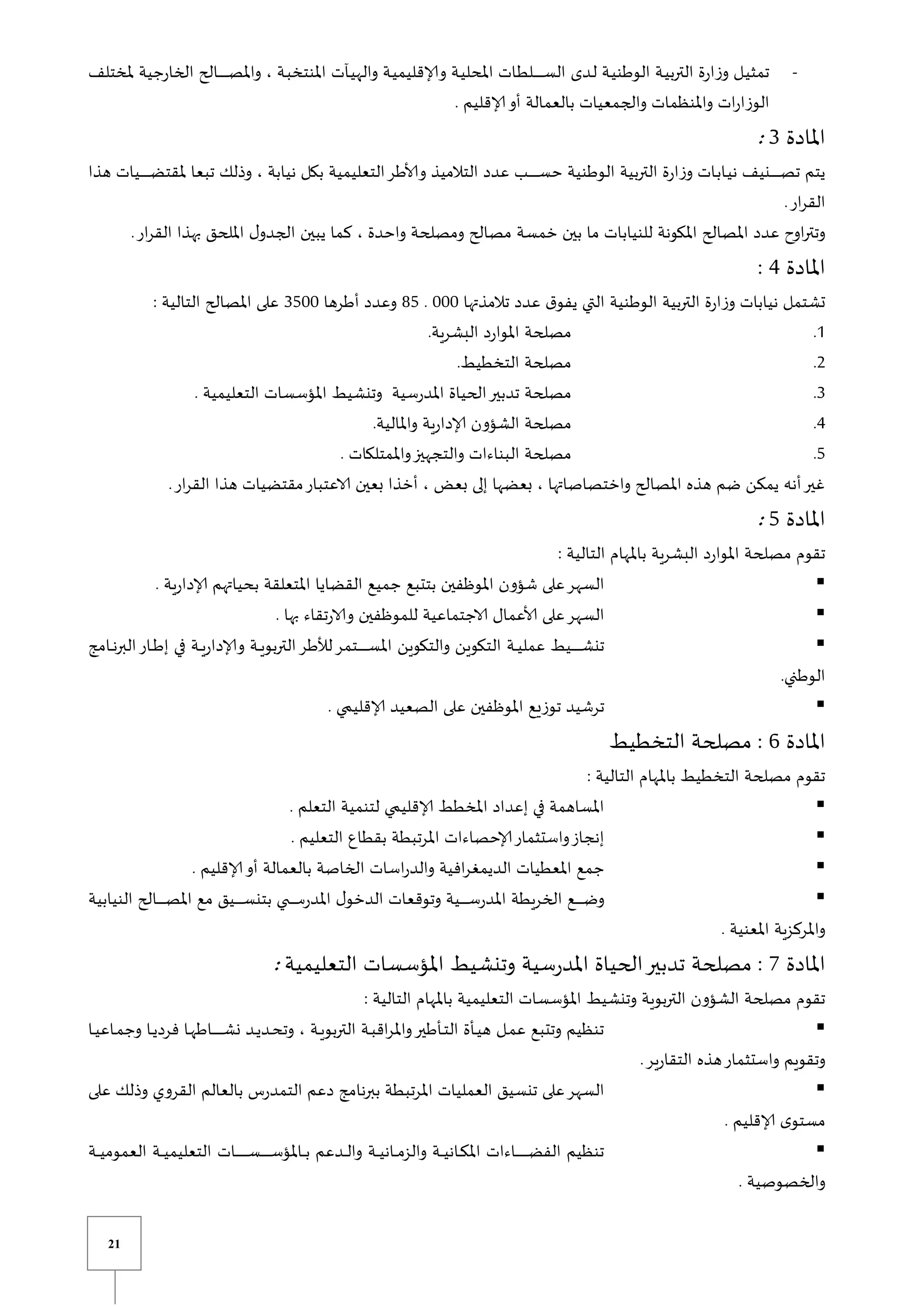 21
-
‫ملختلف‬ ‫الخارجية‬ ‫يالح‬‫ي‬‫ي‬‫ي‬‫ي‬‫ي‬‫ي‬‫ي‬‫ي‬‫ي‬‫ي‬‫ي‬‫ي‬‫ي‬‫ص‬‫وامل‬ ، ‫ية‬‫ب‬‫املنتخ‬ ‫يآت‬‫ي‬‫واله‬ ‫ية‬‫ي‬‫وإلاقليم‬ ‫ية‬‫ي‬‫املحل‬ ‫يات‬‫ط‬‫يل‬‫ي‬‫ي‬‫ي‬‫ي‬‫ي‬‫ي‬‫ي‬‫ي‬‫ي‬‫ي‬‫ي‬‫ي‬‫ي‬‫س‬‫ال‬ ‫يدى‬‫ل‬ ‫ية‬‫ي‬‫الوطن‬ ‫ية‬‫ي‬‫الترب‬ ‫وزارة‬ ‫يل‬‫ي‬‫تمث‬
‫بالعمالة‬ ‫والجمعيات‬ ‫واملنظمات‬ ‫ات‬‫ر‬‫الوزا‬
. ‫إلاقليم‬‫أو‬
‫املادة‬
3
:
‫هذا‬ ‫ييات‬‫ي‬‫ي‬‫ي‬‫ي‬‫ي‬‫ي‬‫ي‬‫ي‬‫ي‬‫ي‬‫ي‬‫ي‬‫ي‬‫ض‬‫ملقت‬ ‫تبعا‬ ‫وذلك‬ ، ‫نيابة‬ ‫بكل‬ ‫التعليمية‬‫وألاطر‬ ‫التالميذ‬ ‫عدد‬ ‫يب‬‫ي‬‫ي‬‫ي‬‫ي‬‫ي‬‫ي‬‫ي‬‫ي‬‫ي‬‫ي‬‫ي‬‫ي‬‫ي‬‫س‬‫ح‬ ‫الوطنية‬ ‫التربية‬ ‫وزارة‬ ‫يات‬‫ب‬‫يا‬‫ي‬‫ن‬ ‫ينيف‬‫ي‬‫ي‬‫ي‬‫ي‬‫ي‬‫ي‬‫ي‬‫ي‬‫ي‬‫ي‬‫ي‬‫ي‬‫ي‬‫ص‬‫ت‬ ‫يتم‬
.‫ار‬‫ر‬‫الق‬
.‫ار‬‫ر‬‫الق‬ ‫بهذا‬ ‫امللحق‬ ‫ل‬‫الجدو‬ ‫يبين‬ ‫كما‬ ، ‫واحدة‬ ‫ومصلحة‬ ‫مصالح‬ ‫خمسة‬ ‫بين‬ ‫ما‬ ‫للنيابات‬ ‫املكونة‬ ‫املصالح‬ ‫عدد‬ ‫اوح‬‫ر‬‫وتت‬
‫املادة‬
4
:
‫تالمذتها‬ ‫عدد‬ ‫ق‬‫يفو‬ ‫التي‬ ‫الوطنية‬ ‫التربية‬ ‫وزارة‬ ‫نيابات‬ ‫تشتمل‬
111
.
85
‫أطرها‬ ‫وعدد‬
3511
: ‫التالية‬ ‫املصالح‬ ‫على‬
0
.
.‫البشرية‬ ‫املوارد‬ ‫مصلحة‬
2
.
.‫التخطيط‬ ‫مصلحة‬
3
.
. ‫التعليمية‬ ‫املؤسسات‬ ‫وتنشيط‬ ‫املدرسية‬ ‫الحياة‬‫تدبير‬ ‫مصلحة‬
4
.
.‫واملالية‬ ‫إلادارية‬ ‫الشؤون‬ ‫مصلحة‬
5
.
‫ال‬ ‫مصلحة‬
. ‫واملمتلكات‬‫والتجهيز‬ ‫بناءات‬
.‫ار‬‫ر‬‫الق‬ ‫هذا‬ ‫مقتضيات‬‫الاعتبار‬ ‫بعين‬ ‫أخذا‬ ، ‫بعض‬ ‫إلى‬ ‫بعضها‬ ، ‫واختصاصاتها‬ ‫املصالح‬ ‫هذه‬ ‫ضم‬ ‫يمكن‬ ‫أنه‬‫غير‬
‫املادة‬
5
:
: ‫التالية‬ ‫باملهام‬ ‫البشرية‬ ‫املوارد‬ ‫مصلحة‬ ‫تقوم‬

. ‫إلادارية‬ ‫بحياتهم‬ ‫املتعلقة‬ ‫القضايا‬ ‫جميع‬ ‫بتتبع‬ ‫املوظفين‬ ‫شؤون‬ ‫على‬‫السهر‬

. ‫بها‬ ‫والارتقاء‬ ‫للموظفين‬ ‫الاجتماعية‬ ‫ألاعمال‬ ‫على‬‫السهر‬

‫يامج‬‫ي‬‫ي‬‫ن‬‫البر‬‫يار‬‫ي‬‫ي‬‫ط‬‫إ‬ ‫في‬ ‫ية‬‫ي‬‫ي‬‫ي‬‫وإلادار‬ ‫ية‬‫ي‬‫ي‬‫ي‬‫التربو‬‫لألطر‬‫يتمر‬‫ي‬‫ي‬‫ي‬‫ي‬‫ي‬‫ي‬‫ي‬‫ي‬‫ي‬‫ي‬‫ي‬‫ي‬‫ي‬‫س‬‫امل‬ ‫والتكوين‬ ‫التكوين‬ ‫ية‬‫ي‬‫ي‬‫ي‬‫عمل‬ ‫ييط‬‫ي‬‫ي‬‫ي‬‫ي‬‫ي‬‫ي‬‫ي‬‫ي‬‫ي‬‫ي‬‫ي‬‫ي‬‫ي‬‫ش‬‫تن‬
.‫الوطني‬

‫ي‬ ‫إلاقلي‬ ‫الصعيد‬ ‫على‬ ‫املوظفين‬ ‫توزيع‬ ‫ترشيد‬
.
‫املادة‬
6
‫التخطيط‬ ‫مصلحة‬ :
: ‫التالية‬ ‫باملهام‬ ‫التخطيط‬ ‫مصلحة‬ ‫تقوم‬

. ‫التعلم‬ ‫لتنمية‬ ‫ي‬ ‫إلاقلي‬ ‫املخطط‬ ‫إعداد‬ ‫في‬ ‫املساهمة‬

. ‫التعليم‬ ‫بقطاع‬ ‫املرتبطة‬ ‫إلاحصاءات‬‫واستثمار‬‫إنجاز‬

. ‫إلاقليم‬‫أو‬ ‫بالعمالة‬ ‫الخاصة‬ ‫اسات‬‫ر‬‫والد‬ ‫افية‬‫ر‬‫الديمغ‬ ‫املعطيات‬ ‫جمع‬

‫النيابية‬ ‫يالح‬‫ي‬‫ي‬‫ي‬‫ي‬‫ي‬‫ي‬‫ي‬‫ي‬‫ي‬‫ي‬‫ص‬‫امل‬ ‫مع‬ ‫ييق‬‫ي‬‫ي‬‫ي‬‫ي‬‫ي‬‫ي‬‫ي‬‫ي‬‫ي‬‫ي‬‫س‬‫بتن‬ ‫ي‬ ‫ي‬‫ي‬‫ي‬‫ي‬‫ي‬‫ي‬‫ي‬‫ي‬‫ي‬‫ي‬‫ي‬‫س‬‫املدر‬ ‫ل‬‫الدخو‬ ‫وتوقعات‬ ‫يية‬‫ي‬‫ي‬‫ي‬‫ي‬‫ي‬‫ي‬‫ي‬‫ي‬‫ي‬‫ي‬‫س‬‫املدر‬ ‫الخريطة‬ ‫يع‬‫ي‬‫ي‬‫ي‬‫ي‬‫ي‬‫ي‬‫ي‬‫ي‬‫ي‬‫ي‬‫ض‬‫و‬
. ‫املعنية‬ ‫واملركزية‬
‫املادة‬
7
‫مصلحة‬ :
‫سية‬‫ر‬‫املد‬ ‫الحياة‬‫تدبير‬
‫التعليمية‬ ‫املؤسسات‬ ‫وتنشيط‬
:
: ‫التالية‬ ‫باملهام‬ ‫التعليمية‬ ‫املؤسسات‬ ‫وتنشيط‬ ‫التربوية‬ ‫الشؤون‬ ‫مصلحة‬ ‫تقوم‬

‫يا‬‫ي‬‫ي‬‫ياع‬‫ي‬‫م‬‫وج‬ ‫يا‬‫ي‬‫ي‬‫فرد‬ ‫يا‬‫ي‬‫ه‬‫ياط‬‫ي‬‫ي‬‫ي‬‫ي‬‫ي‬‫ي‬‫ي‬‫ي‬‫ي‬‫ي‬‫ي‬‫ي‬‫ي‬‫ي‬‫ش‬‫ن‬ ‫يد‬‫ي‬‫ي‬‫يد‬‫ي‬‫ح‬‫وت‬ ، ‫ية‬‫ي‬‫ي‬‫التربو‬ ‫ية‬‫ي‬‫ب‬‫اق‬‫ر‬‫وامل‬‫يأطير‬‫ي‬‫ت‬‫ال‬ ‫يأة‬‫ي‬‫ي‬‫ه‬ ‫يل‬‫ي‬‫م‬‫ع‬ ‫وتتبع‬ ‫تنظيم‬
.‫التقارير‬ ‫هذه‬‫واستثمار‬ ‫وتقويم‬

‫على‬ ‫وذلك‬ ‫القروي‬ ‫بالعالم‬ ‫التمدرس‬ ‫دعم‬ ‫ببرنامج‬ ‫املرتبطة‬ ‫العمليات‬ ‫تنسيق‬ ‫على‬‫السهر‬
. ‫إلاقليم‬ ‫ى‬‫مستو‬

‫يات‬‫ي‬‫ي‬‫ي‬‫ي‬‫ي‬‫ي‬‫ي‬‫ي‬‫ي‬‫ي‬‫ي‬‫ي‬‫ي‬‫ي‬‫ي‬‫ي‬‫س‬‫ي‬‫ي‬‫ي‬‫ي‬‫ي‬‫ي‬‫ي‬‫ي‬‫ي‬‫ي‬‫ي‬‫ي‬‫ي‬‫ي‬‫س‬‫ياملؤ‬‫ي‬‫ي‬‫ي‬‫ب‬ ‫يدعم‬‫ي‬‫ي‬‫ي‬‫ل‬‫وا‬ ‫ية‬‫ي‬‫ي‬‫ي‬‫ي‬‫يان‬‫ي‬‫ي‬‫ي‬‫م‬‫والز‬ ‫ية‬‫ي‬‫ي‬‫ي‬‫ي‬‫يان‬‫ي‬‫ي‬‫ي‬‫ك‬‫امل‬ ‫ياءات‬‫ي‬‫ي‬‫ي‬‫ي‬‫ي‬‫ي‬‫ي‬‫ي‬‫ي‬‫ي‬‫ي‬‫ي‬‫ي‬‫ي‬‫ي‬‫ي‬‫ض‬‫الف‬ ‫تنظيم‬
‫ية‬‫ي‬‫ي‬‫ي‬‫ي‬‫العموم‬ ‫ية‬‫ي‬‫ي‬‫ي‬‫ي‬‫التعليم‬
. ‫والخصوصية‬
 