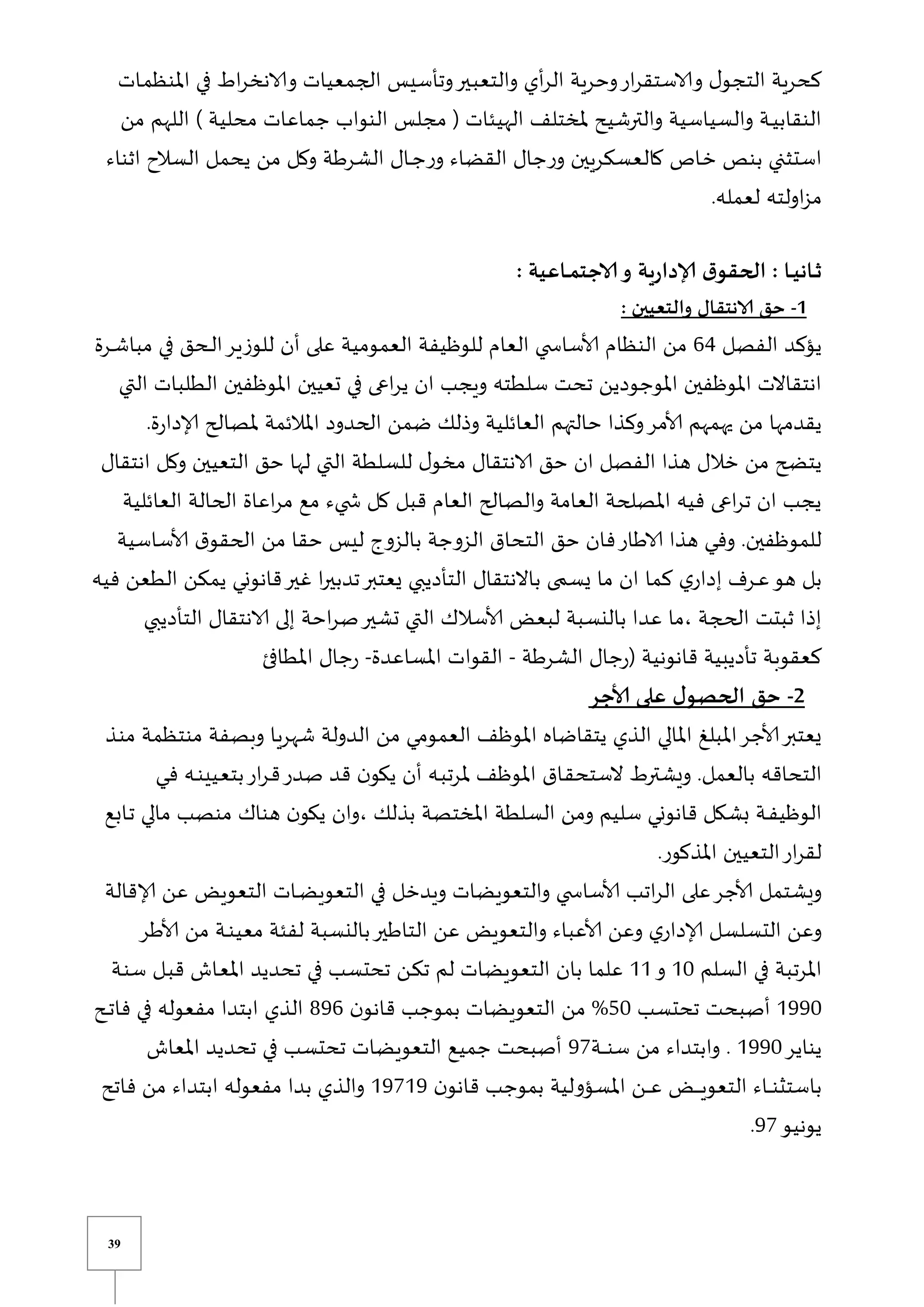 39
‫يات‬‫م‬‫املنظ‬ ‫في‬ ‫اط‬‫ر‬‫والانخ‬ ‫الجمعيات‬ ‫وتأسيس‬‫يير‬‫ب‬‫والتع‬ ‫أي‬‫ر‬‫ال‬ ‫وحرية‬‫ار‬‫ر‬‫والاستق‬ ‫ل‬‫التجو‬ ‫كحرية‬
‫م‬ ‫جماعات‬ ‫النواب‬ ‫مجلس‬ ( ‫الهيئات‬ ‫ملختلف‬ ‫والترشيح‬ ‫والسياسية‬ ‫ية‬‫ي‬‫ي‬‫النقاب‬
‫من‬ ‫اللهم‬ ) ‫حلية‬
‫اثناء‬ ‫السالح‬ ‫يحمل‬ ‫من‬ ‫وكل‬ ‫الشرطة‬ ‫يال‬‫ي‬‫ج‬‫ر‬‫و‬ ‫القضاء‬ ‫جال‬‫ر‬‫و‬ ‫كالعسكريين‬ ‫ياص‬‫خ‬ ‫بنص‬ ‫استثني‬
.‫لعمله‬ ‫اولته‬‫ز‬‫م‬
: ‫ـاعية‬‫ـ‬‫م‬‫الاجت‬‫و‬ ‫ية‬‫ر‬‫إلادا‬ ‫ق‬‫الحقو‬ : ‫ـا‬‫ـ‬‫ي‬‫ـان‬‫ـ‬‫ث‬
1
-
: ‫والتعيين‬ ‫الانتقال‬ ‫حق‬
‫الفصل‬ ‫يؤكد‬
64
‫للوزير‬ ‫أن‬ ‫على‬ ‫العمومية‬ ‫للوظيفة‬ ‫العام‬ ‫ي‬ ‫ألاساس‬ ‫النظام‬ ‫من‬
‫يرة‬‫ي‬‫ش‬‫مبا‬ ‫في‬ ‫يحق‬‫ي‬‫ل‬‫ا‬
‫التي‬ ‫الطلبات‬ ‫املوظفين‬ ‫تعيين‬ ‫في‬ ‫اعى‬‫ر‬‫ي‬ ‫ان‬ ‫ويجب‬ ‫سلطته‬ ‫تحت‬ ‫املوجودين‬ ‫املوظفين‬ ‫انتقاالت‬
.‫ة‬‫ر‬‫إلادا‬ ‫ملصالح‬ ‫املالئمة‬ ‫الحدود‬ ‫ضمن‬ ‫وذلك‬ ‫العائلية‬ ‫حالتهم‬ ‫وكذا‬‫ألامر‬ ‫يهمهم‬ ‫من‬ ‫يقدمها‬
‫التعيين‬ ‫حق‬ ‫لها‬ ‫التي‬ ‫للسلطة‬ ‫ل‬‫مخو‬ ‫الانتقال‬ ‫حق‬ ‫ان‬ ‫الفصل‬ ‫هذا‬ ‫خالل‬ ‫من‬ ‫يتضح‬
‫انتق‬ ‫وكل‬
‫ال‬
‫العائلية‬ ‫الحالة‬ ‫اعاة‬‫ر‬‫م‬ ‫مع‬ ‫يء‬ ‫ش‬ ‫كل‬ ‫قبل‬ ‫العام‬ ‫والصالح‬ ‫العامة‬ ‫املصلحة‬ ‫فيه‬ ‫اعى‬‫ر‬‫ت‬ ‫ان‬ ‫يجب‬
‫ألاساسية‬ ‫ق‬‫الحقو‬ ‫من‬ ‫حقا‬ ‫ليس‬ ‫بالزوو‬ ‫الزوجة‬ ‫التحاق‬ ‫حق‬ ‫فان‬‫الاطار‬ ‫هذا‬ ‫يي‬‫ف‬‫و‬ .‫للموظفين‬
‫يمكن‬ ‫قانوني‬‫غير‬ ‫ا‬‫ر‬‫تدبي‬‫يعتبر‬ ‫التأديبي‬ ‫باالنتقال‬ ‫ى‬ ‫يس‬ ‫ما‬ ‫ان‬ ‫كما‬ ‫ي‬‫إدار‬ ‫يرف‬‫ي‬‫ع‬‫هو‬ ‫بل‬
‫ا‬
‫فيه‬ ‫لطعن‬
‫التأديبي‬ ‫الانتقال‬ ‫إلى‬ ‫احة‬‫ر‬‫ص‬‫تشير‬ ‫التي‬ ‫ألاسالك‬ ‫لبعض‬ ‫بالنسبة‬ ‫عدا‬ ‫ما‬، ‫الحجة‬ ‫ثبتت‬ ‫إذا‬
‫الشرطة‬ ‫جال‬‫ر‬( ‫قانونية‬ ‫تأديبية‬ ‫كعقوبة‬
-
‫املساعدة‬ ‫القوات‬
-
‫املطافئ‬ ‫جال‬‫ر‬
2
-
‫ألاجر‬ ‫على‬ ‫ل‬‫الحصو‬ ‫حق‬
‫شهريا‬ ‫الدولة‬ ‫من‬ ‫العمومي‬ ‫املوظف‬ ‫يتقاضاه‬ ‫الذي‬ ‫املالي‬ ‫املبل‬‫ألاجر‬‫يعتبر‬
‫منتظ‬ ‫وبصفة‬
‫يذ‬‫ن‬‫م‬ ‫مة‬
‫يي‬‫ف‬ ‫يه‬‫ي‬‫ن‬‫ييي‬‫ع‬‫بت‬‫ار‬‫ر‬‫ي‬‫ق‬‫صدر‬ ‫قد‬ ‫ن‬‫يكو‬ ‫أن‬ ‫يه‬‫ب‬‫ملرت‬ ‫املوظف‬ ‫ياق‬‫ق‬‫الستح‬ ‫ويشترط‬ .‫بالعمل‬ ‫التحاقه‬
‫يابع‬‫ت‬ ‫مالي‬ ‫منصب‬ ‫هناك‬ ‫ن‬‫يكو‬ ‫وان‬، ‫بذلك‬ ‫املختصة‬ ‫السلطة‬ ‫ومن‬ ‫سليم‬ ‫قانوني‬ ‫بشكل‬ ‫ية‬‫ي‬‫ف‬‫الوظي‬
.‫املذكور‬ ‫التعيين‬‫ار‬‫ر‬‫لق‬
‫ويدخل‬ ‫والتعويضات‬ ‫ي‬ ‫ألاساس‬ ‫اتب‬‫ر‬‫ال‬ ‫على‬‫ألاجر‬ ‫ويشتمل‬
‫إلاقالة‬ ‫عن‬ ‫التعويض‬ ‫يات‬‫ي‬‫ض‬‫التعوي‬ ‫في‬
‫ألاطر‬ ‫من‬ ‫ية‬‫ي‬‫ن‬‫معي‬ ‫لفئة‬ ‫بالنسبة‬‫التاطير‬ ‫عن‬ ‫والتعويض‬ ‫ألاعباء‬ ‫وعن‬ ‫ي‬‫إلادار‬ ‫التسلسل‬ ‫وعن‬
‫السلم‬ ‫في‬ ‫املرتبة‬
01
‫و‬
00
‫ية‬‫ن‬‫س‬ ‫يل‬‫ب‬‫ق‬ ‫ياش‬‫ع‬‫امل‬ ‫تحديد‬ ‫في‬ ‫تحتسب‬ ‫ين‬‫ك‬‫ت‬ ‫لم‬ ‫التعويضات‬ ‫بان‬ ‫علما‬
0991
‫تحتسب‬ ‫أصبحت‬
51
%
‫ن‬‫قانو‬ ‫بموجب‬ ‫التعويضات‬ ‫من‬
896
‫الذي‬
‫يح‬‫ي‬‫ت‬‫فا‬ ‫في‬ ‫مفعوله‬ ‫ابتدا‬
‫يناير‬
0991
‫ية‬‫ي‬‫ي‬‫ي‬‫ي‬‫ن‬‫س‬ ‫من‬ ‫وابتداء‬ .
97
‫املعاش‬ ‫تحديد‬ ‫في‬ ‫تحتسب‬ ‫التعويضات‬ ‫جميع‬ ‫أصبحت‬
‫ن‬‫قانو‬ ‫بموجب‬ ‫املسؤولية‬ ‫ين‬‫ي‬‫ي‬‫ي‬‫ع‬ ‫يض‬‫ي‬‫ي‬‫ي‬‫ي‬‫ي‬‫ي‬‫التعو‬ ‫ياء‬‫ي‬‫ي‬‫ي‬‫ن‬‫باستث‬
09709
‫فاتح‬ ‫من‬ ‫ابتداء‬ ‫مفعوله‬ ‫بدا‬ ‫والذي‬
‫يونيو‬
97
.
 