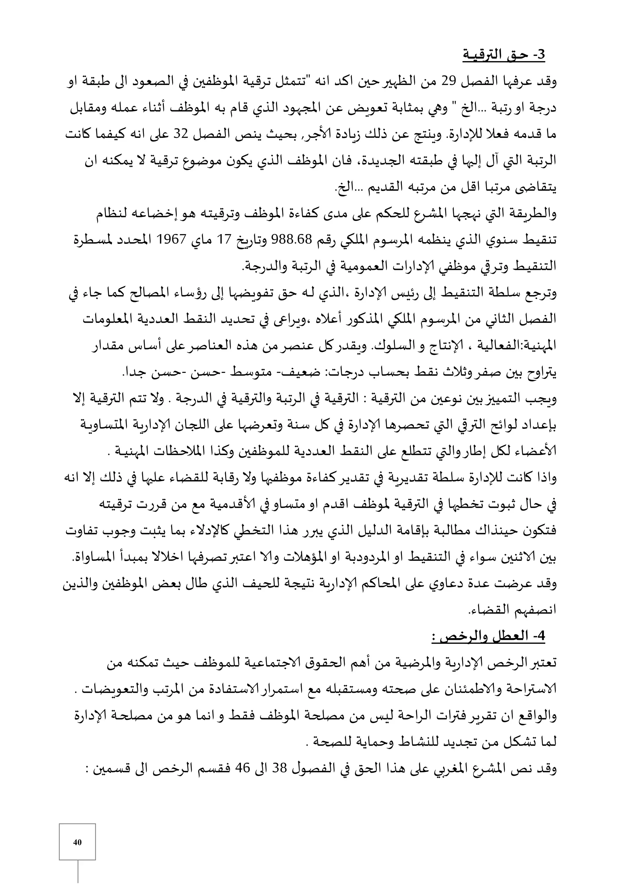 40
3
-
‫ـة‬‫ـ‬‫ـ‬‫ـ‬‫ي‬‫الترق‬ ‫ـق‬‫ـ‬‫ـ‬‫ح‬
‫الفصل‬ ‫عرفها‬ ‫وقد‬
29
‫الظ‬ ‫من‬
‫او‬ ‫طبقة‬ ‫الى‬ ‫الصعود‬ ‫في‬ ‫املوظفين‬ ‫ترقية‬ ‫قتتمثل‬ ‫انه‬ ‫اكد‬ ‫حين‬‫هير‬
‫ومقابل‬ ‫يله‬‫م‬‫ع‬ ‫أثناء‬ ‫املوظف‬ ‫به‬ ‫قام‬ ‫الذي‬ ‫املجهود‬ ‫عن‬ ‫تعويض‬ ‫بمثابة‬ ‫وهي‬ ‫ق‬ ‫الخ‬... ‫تبة‬‫ر‬‫او‬ ‫جة‬‫ر‬‫د‬
‫الفصل‬ ‫ينص‬ ‫بحيث‬ ,‫ألاجر‬ ‫يادة‬‫ز‬ ‫ذلك‬ ‫عن‬ ‫وينتج‬ .‫ة‬‫ر‬‫لإلدا‬ ‫فعال‬ ‫قدمه‬ ‫ما‬
32
‫كانت‬ ‫كيفما‬ ‫انه‬ ‫على‬
‫في‬ ‫إليها‬ ‫آل‬ ‫التي‬ ‫الرتبة‬
‫ان‬ ‫يمكنه‬ ‫ال‬ ‫ترقية‬ ‫موضوع‬ ‫ن‬‫يكو‬ ‫الذي‬ ‫املوظف‬ ‫فان‬ ،‫الجديدة‬ ‫طبقته‬
.‫الخ‬... ‫القديم‬ ‫مرتبه‬ ‫من‬ ‫اقل‬ ‫يا‬‫ب‬‫مرت‬ ‫ى‬ ‫يتقاا‬
‫لنظام‬ ‫إخضاعه‬‫هو‬ ‫يه‬‫ت‬‫وترقي‬ ‫املوظف‬ ‫كفاءة‬ ‫مدى‬ ‫على‬ ‫للحكم‬ ‫املشرع‬ ‫نهجها‬ ‫التي‬ ‫والطريقة‬
‫قم‬‫ر‬ ‫امللكي‬ ‫املرسوم‬ ‫ينظمه‬ ‫الذي‬ ‫ي‬‫سنو‬ ‫تنقيط‬
988.68
‫يخ‬‫ر‬‫وتا‬
07
‫ياي‬‫م‬
0967
‫يد‬‫ح‬‫امل‬
‫يطرة‬‫س‬‫مل‬ ‫د‬
.‫جة‬‫ر‬‫والد‬ ‫الرتبة‬ ‫في‬ ‫العمومية‬ ‫ات‬‫ر‬‫إلادا‬ ‫موظفي‬ ‫ي‬ ‫ير‬‫ت‬‫و‬ ‫يط‬‫ي‬‫التنق‬
‫في‬ ‫جاء‬ ‫كما‬ ‫املصالح‬ ‫رؤساء‬ ‫إلى‬ ‫تفويضها‬ ‫حق‬ ‫يه‬‫ي‬‫ل‬ ‫الذي‬، ‫ة‬‫ر‬‫إلادا‬ ‫ئيس‬‫ر‬ ‫إلى‬ ‫التنقيط‬ ‫سلطة‬ ‫وترجع‬
‫املعلومات‬ ‫العددية‬ ‫النقط‬ ‫تحديد‬ ‫في‬ ‫اعى‬‫ر‬‫وي‬، ‫أعاله‬ ‫املذكور‬ ‫امللكي‬ ‫املرسوم‬ ‫من‬ ‫الثاني‬ ‫الفصل‬
‫الفعا‬:‫ية‬‫ي‬‫املهن‬
‫مقدار‬ ‫أساس‬ ‫على‬‫العناصر‬ ‫هذه‬ ‫من‬‫عنصر‬ ‫كل‬‫ويقدر‬ .‫السلوك‬‫و‬ ‫إلانتاو‬ ، ‫لية‬
‫ضعيف‬ :‫جات‬‫ر‬‫د‬ ‫بحساب‬ ‫نقط‬ ‫وثالث‬‫صفر‬ ‫بين‬ ‫اوح‬‫ر‬‫يت‬
-
‫متوسط‬
-
‫حسن‬
-
.‫جدا‬ ‫حسن‬
‫إال‬ ‫الترقية‬ ‫تتم‬ ‫وال‬ . ‫جة‬‫ر‬‫الد‬ ‫في‬ ‫والترقية‬ ‫الرتبة‬ ‫في‬ ‫الترقية‬ : ‫الترقية‬ ‫من‬ ‫نوعين‬ ‫بين‬‫التمييز‬ ‫ويجب‬
‫تحص‬ ‫التي‬ ‫ي‬ ‫التر‬ ‫لوائح‬ ‫بإعداد‬
‫ية‬‫ي‬‫ي‬‫املتساو‬ ‫ية‬‫ر‬‫إلادا‬ ‫اللجان‬ ‫على‬ ‫وتعرضها‬ ‫سنة‬ ‫كل‬ ‫في‬ ‫ة‬‫ر‬‫إلادا‬ ‫رها‬
. ‫ية‬‫ي‬‫ي‬‫ي‬‫املهن‬ ‫املالحظات‬ ‫وكذا‬ ‫للموظفين‬ ‫العددية‬ ‫النقط‬ ‫على‬ ‫تتطلع‬ ‫والتي‬‫إطار‬ ‫لكل‬ ‫ألاعضاء‬
‫انه‬ ‫إال‬ ‫ذلك‬ ‫في‬ ‫عليها‬ ‫للقضاء‬ ‫قابة‬‫ر‬ ‫وال‬ ‫موظفيها‬ ‫كفاءة‬‫تقدير‬ ‫في‬ ‫تقديرية‬ ‫سلطة‬ ‫ة‬‫ر‬‫لإلدا‬ ‫كانت‬ ‫واذا‬
‫تخطيها‬ ‫ثبوت‬ ‫حال‬ ‫في‬
‫ترقيته‬ ‫قررت‬ ‫من‬ ‫مع‬ ‫ألاقدمية‬ ‫في‬‫متساو‬‫او‬ ‫اقدم‬ ‫ملوظف‬ ‫الترقية‬ ‫في‬
‫تفاوت‬ ‫وجوب‬ ‫يثبت‬ ‫بما‬ ‫كاإلدالء‬ ‫التخطي‬ ‫هذا‬ ‫يبرر‬ ‫الذي‬ ‫الدليل‬ ‫بإقامة‬ ‫مطالبة‬ ‫حينذاك‬ ‫ن‬‫فتكو‬
.‫املساواة‬ ‫بمبدأ‬ ‫اخالال‬ ‫تصرفها‬‫اعتبر‬ ‫والا‬ ‫املؤهالت‬‫او‬ ‫املردودبة‬‫او‬ ‫التنقيط‬ ‫في‬ ‫سواء‬ ‫الاثنين‬ ‫بين‬
‫دعا‬ ‫عدة‬ ‫عرضت‬ ‫وقد‬
‫والذين‬ ‫املوظفين‬ ‫بعض‬ ‫طال‬ ‫الذي‬ ‫للحيف‬ ‫نتيجة‬ ‫ية‬‫ر‬‫إلادا‬ ‫املحاكم‬ ‫على‬ ‫ي‬‫و‬
.‫القضاء‬ ‫انصفهم‬
4
-
: ‫والرخص‬ ‫العطل‬
‫من‬ ‫تمكنه‬ ‫حيث‬ ‫للموظف‬ ‫الاجتماعية‬ ‫ق‬‫الحقو‬ ‫أهم‬ ‫من‬ ‫واملرضية‬ ‫ية‬‫ر‬‫إلادا‬ ‫الرخص‬‫تعتبر‬
‫ي‬‫ض‬‫والتعوي‬ ‫املرتب‬ ‫من‬ ‫الاستفادة‬‫ار‬‫ر‬‫استم‬ ‫مع‬ ‫ومستقبله‬ ‫صحته‬ ‫على‬ ‫والاطمئنان‬ ‫احة‬‫ر‬‫الاست‬
‫ا‬
. ‫ت‬
‫ة‬‫ر‬‫إلادا‬ ‫ية‬‫ي‬‫ح‬‫مصل‬ ‫من‬‫هو‬ ‫انما‬‫و‬ ‫فقط‬ ‫املوظف‬ ‫مصلحة‬ ‫من‬ ‫ليس‬ ‫احة‬‫ر‬‫ال‬ ‫ات‬‫ر‬‫فت‬‫تقرير‬ ‫ان‬ ‫يع‬‫ق‬‫والوا‬
. ‫للصحة‬ ‫وحماية‬ ‫للنشاط‬ ‫تجديد‬ ‫ين‬‫ي‬‫م‬ ‫يل‬‫ك‬‫تش‬ ‫يما‬‫ل‬
‫ل‬‫الفصو‬ ‫في‬ ‫الحق‬ ‫هذا‬ ‫على‬ ‫املغربي‬ ‫املشرع‬ ‫نص‬ ‫وقد‬
38
‫الى‬
46
: ‫قسمين‬ ‫الى‬ ‫الرخص‬ ‫فقسم‬
 