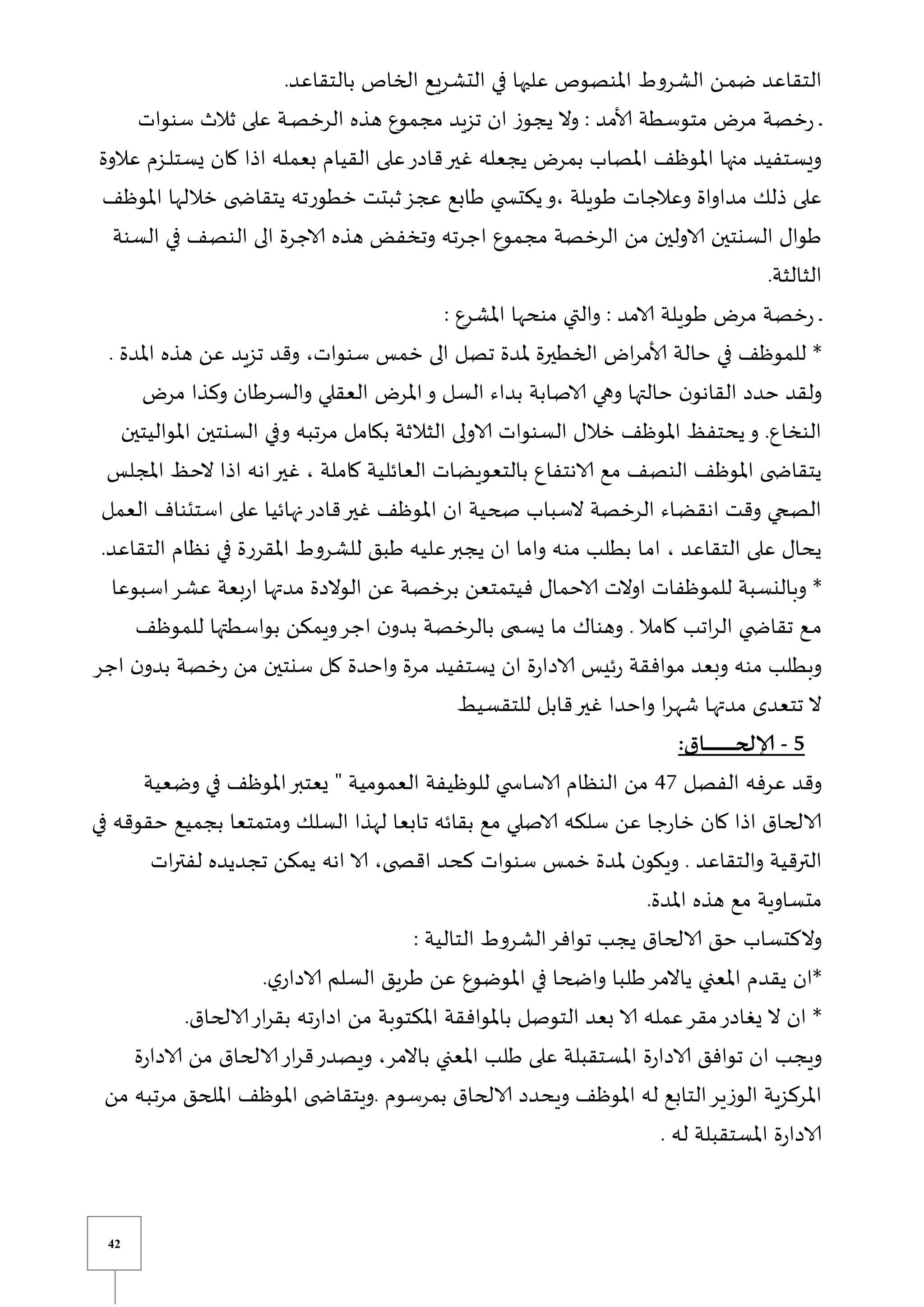 42
.‫بالتقاعد‬ ‫الخاص‬ ‫التشريع‬ ‫في‬ ‫عليها‬ ‫املنصوص‬ ‫الشروط‬ ‫ين‬‫ي‬‫م‬‫ض‬ ‫التقاعد‬
‫سنوات‬ ‫ثالث‬ ‫على‬ ‫ية‬‫ي‬‫ص‬‫الرخ‬ ‫هذه‬ ‫مجموع‬ ‫تزيد‬ ‫ان‬ ‫يجوز‬ ‫وال‬ : ‫ألامد‬ ‫متوسطة‬ ‫مر‬ ‫خصة‬‫ر‬ ‫ي‬‫ي‬
‫بع‬ ‫القيام‬ ‫على‬‫قادر‬‫غير‬ ‫يجعله‬ ‫بمر‬ ‫املصاب‬ ‫املوظف‬ ‫منها‬ ‫ويستفيد‬
‫عال‬ ‫يزم‬‫ي‬‫ل‬‫يست‬ ‫كان‬ ‫اذا‬ ‫مله‬
‫وة‬
‫املوظف‬ ‫خاللها‬ ‫ى‬ ‫يتقاا‬ ‫خطورته‬ ‫ثبتت‬‫عجز‬ ‫طابع‬ ‫ي‬ ‫يكتس‬‫و‬، ‫طويلة‬ ‫وعالجات‬ ‫مداواة‬ ‫ذلك‬ ‫على‬
‫السنة‬ ‫في‬ ‫النصف‬ ‫الى‬ ‫الاجرة‬ ‫هذه‬ ‫وتخفض‬ ‫اجرته‬ ‫مجموع‬ ‫الرخصة‬ ‫من‬ ‫الاولين‬ ‫السنتين‬ ‫طوال‬
.‫الثالثة‬
: ‫املشرع‬ ‫منحها‬ ‫والتي‬ : ‫الامد‬ ‫طويلة‬ ‫مر‬ ‫خصة‬‫ر‬ ‫ي‬‫ي‬
‫حا‬ ‫في‬ ‫للموظف‬ *
. ‫املدة‬ ‫هذه‬ ‫عن‬ ‫تزيد‬ ‫وقد‬ ،‫سنوات‬ ‫خمس‬ ‫الى‬ ‫تصل‬ ‫ملدة‬ ‫الخطيرة‬ ‫ا‬‫ر‬‫ألام‬ ‫لة‬
‫مر‬ ‫وكذا‬ ‫والسرطان‬ ‫العقلي‬ ‫املر‬‫و‬ ‫السل‬ ‫بداء‬ ‫الاصابة‬ ‫وهي‬ ‫حالتها‬ ‫ن‬‫القانو‬ ‫حدد‬ ‫ولقد‬
‫املواليتين‬ ‫السنتين‬ ‫وفي‬ ‫مرتبه‬ ‫بكامل‬ ‫الثالثة‬ ‫الاولى‬ ‫السنوات‬ ‫خالل‬ ‫املوظف‬ ‫يحتفظ‬‫و‬ .‫النخاع‬
‫الا‬ ‫مع‬ ‫النصف‬ ‫املوظف‬ ‫ى‬ ‫يتقاا‬
‫املجلس‬ ‫الحظ‬ ‫اذا‬ ‫انه‬‫غير‬ ، ‫كاملة‬ ‫العائلية‬ ‫بالتعويضات‬ ‫نتفاع‬
‫العمل‬ ‫استئناف‬ ‫على‬ ‫نهائيا‬‫قادر‬‫غير‬ ‫املوظف‬ ‫ان‬ ‫صحية‬ ‫السباب‬ ‫الرخصة‬ ‫ياء‬‫ض‬‫انق‬ ‫وقت‬ ‫الصحي‬
.‫التقاعد‬ ‫نظام‬ ‫في‬ ‫املقررة‬ ‫للشروط‬ ‫طبق‬ ‫عليه‬‫يجبر‬ ‫ان‬ ‫واما‬ ‫منه‬ ‫بطلب‬ ‫يا‬‫م‬‫ا‬ ، ‫التقاعد‬ ‫على‬ ‫يحال‬
‫الا‬ ‫اوالت‬ ‫للموظفات‬ ‫وبالنسبة‬ *
‫اسبوعا‬‫عشر‬ ‫بعة‬‫ر‬‫ا‬ ‫مدتها‬ ‫الوالدة‬ ‫عن‬ ‫برخصة‬ ‫فيتمتعن‬ ‫حمال‬
‫للموظف‬ ‫بواسطتها‬ ‫ويمكن‬‫اجر‬ ‫ن‬‫بدو‬ ‫بالرخصة‬ ‫ى‬ ‫يس‬ ‫ما‬ ‫وهناك‬ . ‫كامال‬ ‫اتب‬‫ر‬‫ال‬ ‫ي‬ ‫تقاا‬ ‫يع‬‫ي‬‫م‬
‫اجر‬ ‫ن‬‫بدو‬ ‫خصة‬‫ر‬ ‫من‬ ‫سنتين‬ ‫كل‬ ‫واحدة‬ ‫مرة‬ ‫يستفيد‬ ‫ان‬ ‫ة‬‫ر‬‫الادا‬ ‫ئيس‬‫ر‬ ‫موافقة‬ ‫وبعد‬ ‫منه‬ ‫وبطلب‬
‫للتقسي‬ ‫قابل‬‫غير‬ ‫واحدا‬ ‫ا‬‫ر‬‫شه‬ ‫يا‬‫ه‬‫مدت‬ ‫تتعدى‬ ‫ال‬
‫ط‬
5
-
:‫ـاق‬‫ـ‬‫ـ‬‫ـ‬‫ـ‬‫ـ‬‫ـ‬‫ـ‬‫ـ‬‫ـ‬‫ـ‬‫ـ‬‫ـ‬‫ـ‬‫ـ‬‫ـ‬‫ـ‬‫ـ‬‫ـ‬‫ـ‬‫ـ‬‫ـ‬‫ـ‬‫ـ‬‫ـ‬‫ـ‬‫ح‬‫إلال‬
‫الفصل‬ ‫عرفه‬ ‫وقد‬
47
‫وضعية‬ ‫في‬ ‫املوظف‬‫يعتبر‬ ‫ق‬ ‫العمومية‬ ‫للوظيفة‬ ‫ي‬ ‫الاساس‬ ‫النظام‬ ‫من‬
‫في‬ ‫حقوقه‬ ‫بجميع‬ ‫ومتمتعا‬ ‫السلك‬ ‫لهذا‬ ‫تابعا‬ ‫بقائه‬ ‫مع‬ ‫الاصلي‬ ‫سلكه‬ ‫عن‬ ‫جا‬‫ر‬‫خا‬ ‫كان‬ ‫اذا‬ ‫الالحاق‬
‫ى‬ ‫اقص‬ ‫كحد‬ ‫سنوات‬ ‫خمس‬ ‫ملدة‬ ‫ن‬‫ويكو‬ . ‫والتقاعد‬ ‫الترقية‬
‫ات‬‫ر‬‫لفت‬ ‫تجديده‬ ‫يمكن‬ ‫انه‬ ‫الا‬ ،
.‫املدة‬ ‫هذه‬ ‫مع‬ ‫متساوية‬
: ‫التالية‬ ‫الشروط‬‫توافر‬ ‫يجب‬ ‫الالحاق‬ ‫حق‬ ‫والكتساب‬
.‫ي‬‫الادار‬ ‫السلم‬ ‫طريق‬ ‫عن‬ ‫املوضوع‬ ‫في‬ ‫واضحا‬ ‫طلبا‬‫ياالمر‬ ‫املعني‬ ‫يقدم‬ ‫*ان‬
.‫الالحاق‬‫ار‬‫ر‬‫بق‬ ‫ته‬‫ر‬‫ادا‬ ‫من‬ ‫املكتوبة‬ ‫باملوافقة‬ ‫التوصل‬ ‫بعد‬ ‫الا‬ ‫عمله‬‫مقر‬‫يغادر‬ ‫ال‬ ‫ان‬ *
‫ا‬ ‫ويجب‬
‫ة‬‫ر‬‫الادا‬ ‫من‬ ‫الالحاق‬‫ار‬‫ر‬‫ق‬‫ويصدر‬ ،‫باالمر‬ ‫املعني‬ ‫طلب‬ ‫على‬ ‫املستقبلة‬ ‫ة‬‫ر‬‫الادا‬ ‫توافق‬ ‫ن‬
‫من‬ ‫مرتبه‬ ‫امللحق‬ ‫املوظف‬ ‫ى‬ ‫ويتقاا‬. ‫بمرسوم‬ ‫الالحاق‬ ‫ويحدد‬ ‫املوظف‬ ‫له‬ ‫التابع‬‫الوزير‬ ‫املركزية‬
. ‫له‬ ‫املستقبلة‬ ‫ة‬‫ر‬‫الادا‬
 
