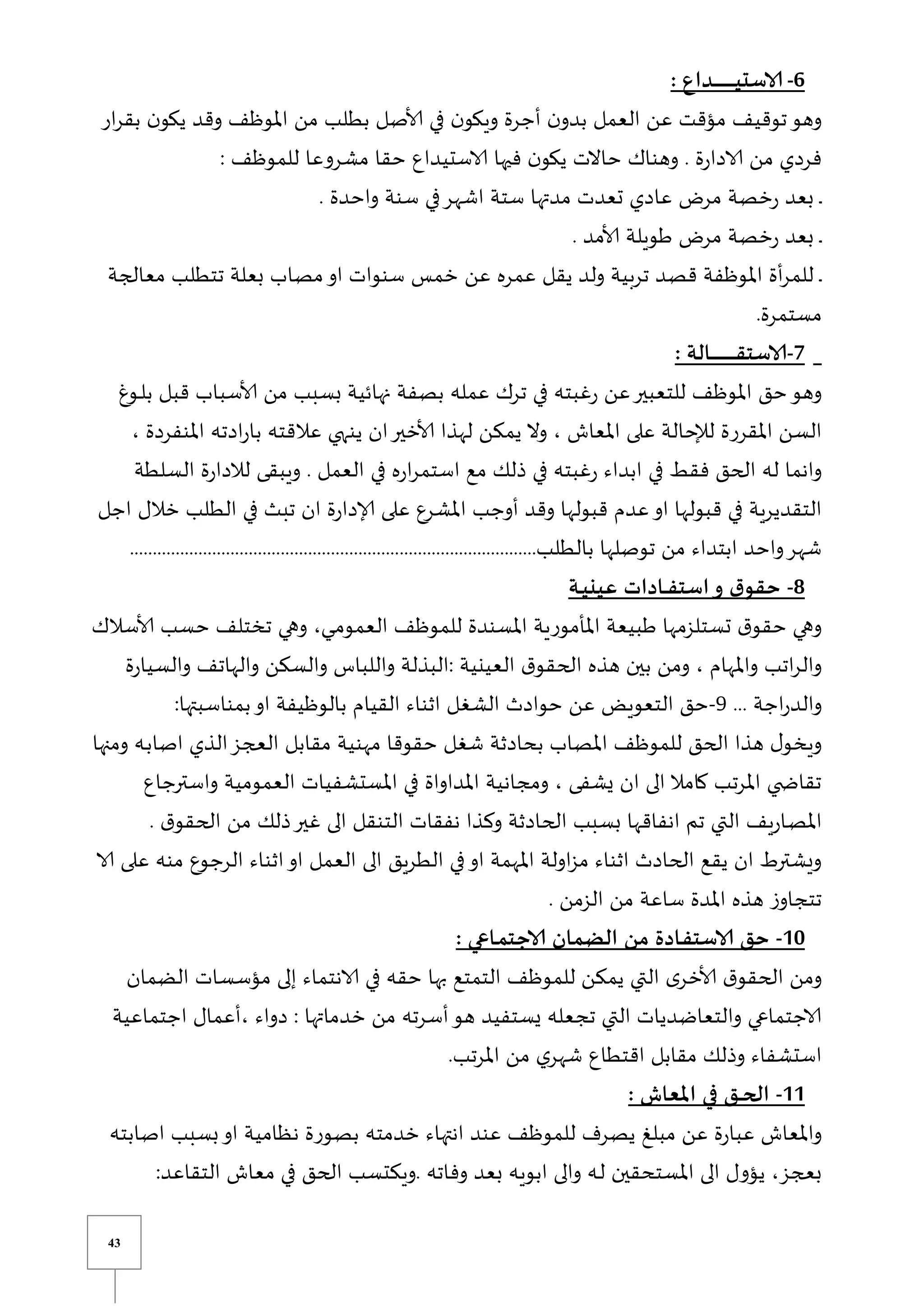 43
6
-
: ‫ـداع‬‫ـ‬‫ـ‬‫ـ‬‫ـ‬‫ـ‬‫ـ‬‫ـ‬‫ـ‬‫ـ‬‫ـ‬‫ـ‬‫ـ‬‫ـ‬‫ـ‬‫ـ‬‫ـ‬‫ـ‬‫ـ‬‫ي‬‫الاست‬
‫ار‬‫ر‬‫بق‬ ‫ن‬‫يكو‬ ‫وقد‬ ‫املوظف‬ ‫من‬ ‫بطلب‬ ‫ألاصل‬ ‫في‬ ‫ن‬‫ويكو‬ ‫أجرة‬ ‫ن‬‫بدو‬ ‫العمل‬ ‫عن‬ ‫مؤقت‬ ‫توقيف‬‫وهو‬
: ‫للموظف‬ ‫مشروعا‬ ‫حقا‬ ‫الاستيداع‬ ‫فيها‬ ‫ن‬‫يكو‬ ‫حاالت‬ ‫وهناك‬ . ‫ة‬‫ر‬‫الادا‬ ‫من‬ ‫فردي‬
. ‫واحدة‬ ‫سنة‬ ‫في‬‫اشهر‬ ‫ستة‬ ‫مدتها‬ ‫تعدت‬ ‫عادي‬ ‫مر‬ ‫خصة‬‫ر‬ ‫بعد‬ ‫ي‬‫ي‬
. ‫ألامد‬ ‫طويلة‬ ‫مر‬ ‫خصة‬‫ر‬ ‫بعد‬ ‫ي‬‫ي‬
‫قص‬ ‫املوظفة‬ ‫أة‬‫ر‬‫للم‬ ‫ي‬‫ي‬
‫معالجة‬ ‫تتطلب‬ ‫بعلة‬ ‫مصاب‬‫او‬ ‫سنوات‬ ‫خمس‬ ‫عن‬ ‫عمره‬ ‫يقل‬ ‫ولد‬ ‫تربية‬ ‫د‬
.‫مستمرة‬
7
-
: ‫ـالة‬‫ـ‬‫ـ‬‫ـ‬‫ـ‬‫ـ‬‫ـ‬‫ـ‬‫ـ‬‫ـ‬‫ـ‬‫ـ‬‫ـ‬‫ـ‬‫ـ‬‫ـ‬‫ـ‬‫ـ‬‫ـ‬‫ـ‬‫ـ‬‫ـ‬‫ق‬‫الاست‬
‫يوغ‬‫ي‬‫ل‬‫ب‬ ‫قبل‬ ‫ألاسباب‬ ‫من‬ ‫بسبب‬ ‫نهائية‬ ‫بصفة‬ ‫عمله‬ ‫ترك‬ ‫في‬ ‫غبته‬‫ر‬ ‫عن‬‫للتعبير‬ ‫املوظف‬ ‫حق‬‫وهو‬
‫عال‬ ‫ينهي‬ ‫ان‬‫ألاخير‬ ‫لهذا‬ ‫يمكن‬ ‫وال‬ ، ‫املعاش‬ ‫على‬ ‫لإلحالة‬ ‫املقررة‬ ‫السن‬
، ‫املنفردة‬ ‫ادته‬‫ر‬‫با‬ ‫قته‬
‫السلطة‬ ‫ة‬‫ر‬‫لالدا‬ ‫ويبقى‬ . ‫العمل‬ ‫في‬ ‫ه‬‫ر‬‫ا‬‫ر‬‫استم‬ ‫مع‬ ‫ذلك‬ ‫في‬ ‫غبته‬‫ر‬ ‫ابداء‬ ‫في‬ ‫فقط‬ ‫الحق‬ ‫له‬ ‫وانما‬
‫اجل‬ ‫خالل‬ ‫الطلب‬ ‫في‬ ‫تبث‬ ‫ان‬ ‫ة‬‫ر‬‫إلادا‬ ‫على‬ ‫املشرع‬ ‫أوجب‬ ‫وقد‬ ‫قبولها‬ ‫عدم‬‫او‬ ‫قبولها‬ ‫في‬ ‫التقديرية‬
..............................‫بالطلب‬ ‫توصلها‬ ‫من‬ ‫ابتداء‬ ‫واحد‬‫شهر‬
...........................................................
8
-
‫ـة‬‫ـ‬‫ي‬‫عين‬ ‫ـادات‬‫ـ‬‫ـ‬‫ف‬‫است‬‫و‬ ‫ق‬‫حقو‬
‫ألاسالك‬ ‫حسب‬ ‫تختلف‬ ‫وهي‬ ،‫يي‬‫ي‬‫م‬‫العمو‬ ‫للموظف‬ ‫املسندة‬ ‫املأمورية‬ ‫طبيعة‬ ‫تستلزمها‬ ‫ق‬‫حقو‬ ‫وهي‬
‫وال‬ ‫والهاتف‬ ‫والسكن‬ ‫واللباس‬ ‫البذلة‬: ‫العينية‬ ‫ق‬‫الحقو‬ ‫هذه‬ ‫بين‬ ‫ومن‬ ، ‫واملهام‬ ‫اتب‬‫ر‬‫وال‬
‫سي‬
‫ة‬‫ر‬‫ا‬
... ‫اجة‬‫ر‬‫والد‬
9
-
:‫بمناسبتها‬‫او‬ ‫بالوظيفة‬ ‫القيام‬ ‫اثناء‬ ‫الشغل‬ ‫حوادث‬ ‫عن‬ ‫التعويض‬ ‫حق‬
‫ومنها‬ ‫يه‬‫ب‬‫اصا‬ ‫الذي‬‫العجز‬ ‫مقابل‬ ‫مهنية‬ ‫حقوقا‬ ‫شغل‬ ‫بحادثة‬ ‫املصاب‬ ‫للموظف‬ ‫الحق‬ ‫هذا‬ ‫ل‬‫ويخو‬
‫واسترجاع‬ ‫العمومية‬ ‫املستشفيات‬ ‫في‬ ‫املداواة‬ ‫ومجانية‬ ، ‫يشفى‬ ‫ان‬ ‫الى‬ ‫كامال‬ ‫املرتب‬ ‫ي‬ ‫تقاا‬
‫يف‬‫ر‬‫يا‬‫ص‬‫امل‬
. ‫ق‬‫الحقو‬ ‫من‬ ‫ذلك‬‫غير‬ ‫الى‬ ‫التنقل‬ ‫نفقات‬ ‫وكذا‬ ‫الحادثة‬ ‫بسبب‬ ‫انفاقها‬ ‫تم‬ ‫التي‬
‫الا‬ ‫على‬ ‫منه‬ ‫الرجوع‬ ‫اثناء‬‫او‬ ‫العمل‬ ‫الى‬ ‫الطريق‬ ‫في‬‫او‬ ‫املهمة‬ ‫اولة‬‫ز‬‫م‬ ‫اثناء‬ ‫الحادث‬ ‫يقع‬ ‫ان‬ ‫ويشترط‬
. ‫الزمن‬ ‫من‬ ‫ساعة‬ ‫املدة‬ ‫هذه‬ ‫ز‬‫تتجاو‬
11
-
: ‫ـاعي‬‫م‬‫الاجت‬ ‫الضمان‬ ‫من‬ ‫ـادة‬‫ف‬‫الاست‬ ‫حق‬
‫ألا‬ ‫ق‬‫الحقو‬ ‫ومن‬
‫الضمان‬ ‫مؤسسات‬ ‫إلى‬ ‫الانتماء‬ ‫في‬ ‫حقه‬ ‫بها‬ ‫التمتع‬ ‫للموظف‬ ‫يمكن‬ ‫التي‬ ‫ى‬‫خر‬
‫اجتماعية‬ ‫أعمال‬، ‫دواء‬ : ‫خدماتها‬ ‫من‬ ‫أسرته‬‫هو‬ ‫يستفيد‬ ‫تجعله‬ ‫التي‬ ‫والتعاضديات‬ ‫الاجتماعي‬
.‫املرتب‬ ‫من‬ ‫ي‬‫شهر‬ ‫اقتطاع‬ ‫مقابل‬ ‫وذلك‬ ‫استشفاء‬
11
-
: ‫املعاش‬ ‫في‬ ‫ـق‬‫ـ‬‫ـ‬‫ح‬‫ال‬
‫عن‬ ‫للموظف‬ ‫يصرف‬ ‫مبل‬ ‫عن‬ ‫ة‬‫ر‬‫عبا‬ ‫واملعاش‬
‫اصابته‬ ‫بسبب‬‫او‬ ‫نظامية‬ ‫بصورة‬ ‫خدمته‬ ‫انتهاء‬ ‫د‬
:‫التقاعد‬ ‫معاش‬ ‫في‬ ‫الحق‬ ‫ويكتسب‬. ‫وفاته‬ ‫بعد‬ ‫ابويه‬ ‫والى‬ ‫يه‬‫ل‬ ‫املستحقين‬ ‫الى‬ ‫يؤول‬ ،‫بعجز‬
 