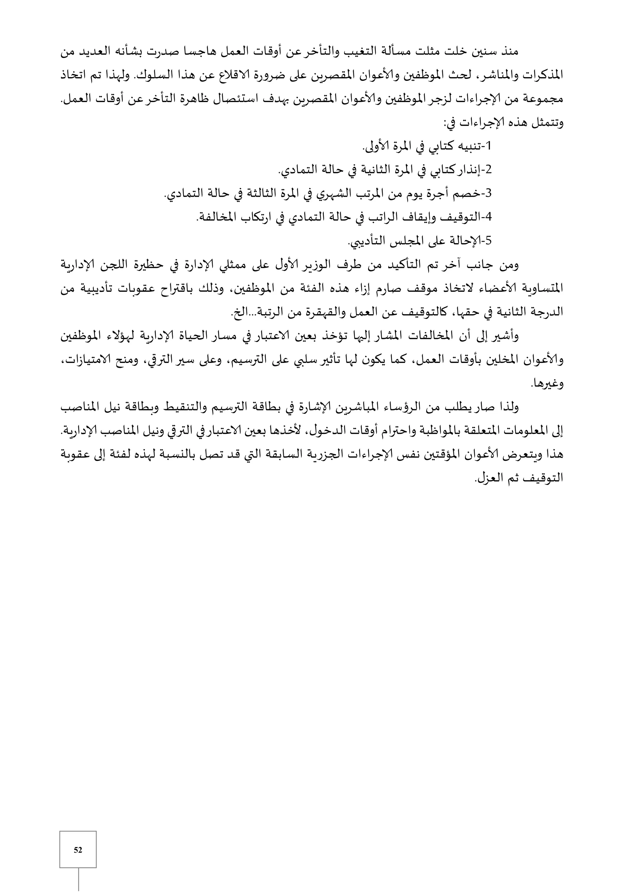 52
‫من‬ ‫العديد‬ ‫بشأنه‬ ‫ت‬‫ر‬‫صد‬ ‫هاجسا‬ ‫العمل‬ ‫أوقات‬ ‫عن‬‫والتأخر‬ ‫التغيب‬ ‫مسألة‬ ‫مثلت‬ ‫خلت‬ ‫سنين‬ ‫منذ‬
‫اتخاذ‬ ‫تم‬ ‫ولهذا‬ .‫السلوك‬ ‫هذا‬ ‫عن‬ ‫الاقالع‬ ‫ة‬‫ر‬‫ضرو‬ ‫على‬ ‫املقصرين‬ ‫وألاعوان‬ ‫املوظفين‬ ‫لحث‬ ،‫واملناشر‬ ‫ات‬‫ر‬‫املذك‬
‫ظاه‬ ‫استئصال‬ ‫بهدف‬ ‫املقصرين‬ ‫وألاعوان‬ ‫املوظفين‬‫لزجر‬ ‫اءات‬‫ر‬‫إلاج‬ ‫من‬ ‫مجموعة‬
.‫العمل‬ ‫أوقات‬ ‫عن‬‫التأخر‬ ‫رة‬
:‫في‬ ‫اءات‬‫ر‬‫إلاج‬ ‫هذه‬ ‫وتتمثل‬
0
-
.‫ألاولى‬ ‫املرة‬ ‫في‬ ‫كتابي‬ ‫تنبيه‬
2
-
.‫التمادي‬ ‫حالة‬ ‫في‬ ‫الثانية‬ ‫املرة‬ ‫في‬ ‫كتابي‬‫إنذار‬
3
-
.‫التمادي‬ ‫حالة‬ ‫في‬ ‫الثالثة‬ ‫املرة‬ ‫في‬ ‫ي‬‫الشهر‬ ‫املرتب‬ ‫من‬ ‫يوم‬ ‫أجرة‬ ‫خصم‬
4
-
.‫املخالفة‬ ‫تكاب‬‫ر‬‫ا‬ ‫في‬ ‫التمادي‬ ‫حالة‬ ‫في‬ ‫اتب‬‫ر‬‫ال‬ ‫وإيقاف‬ ‫التوقيف‬
5
-
‫إلاحالة‬
.‫التأديبي‬ ‫املجلس‬ ‫على‬
‫ية‬‫ر‬‫إلادا‬ ‫اللجن‬ ‫حظيرة‬ ‫في‬ ‫ة‬‫ر‬‫إلادا‬ ‫ممثلي‬ ‫على‬ ‫ل‬‫ألاو‬ ‫الوزير‬ ‫طرف‬ ‫من‬ ‫التأكيد‬ ‫تم‬ ‫آخر‬ ‫جانب‬ ‫ومن‬
‫من‬ ‫تأديبية‬ ‫عقوبات‬ ‫اح‬‫ر‬‫باقت‬ ‫وذلك‬ ،‫املوظفين‬ ‫من‬ ‫الفئة‬ ‫هذه‬ ‫اء‬‫ز‬‫إ‬ ‫م‬‫ر‬‫صا‬ ‫موقف‬ ‫التخاذ‬ ‫ألاعضاء‬ ‫املتساوية‬
‫من‬ ‫والقهقرة‬ ‫العمل‬ ‫عن‬ ‫كالتوقيف‬ ،‫حقها‬ ‫في‬ ‫الثانية‬ ‫جة‬‫ر‬‫الد‬
.‫الخ‬...‫الرتبة‬
‫املوظفين‬ ‫لهؤالء‬ ‫ية‬‫ر‬‫إلادا‬ ‫الحياة‬ ‫مسار‬ ‫في‬ ‫الاعتبار‬ ‫بعين‬ ‫تؤخذ‬ ‫إليها‬ ‫املشار‬ ‫املخالفات‬ ‫أن‬ ‫إلى‬ ‫وأشير‬
،‫ات‬‫ز‬‫الامتيا‬ ‫ومنح‬ ،‫ي‬ ‫التر‬‫سير‬ ‫وعلى‬ ،‫الترسيم‬ ‫على‬ ‫سلبي‬‫تأثير‬ ‫لها‬ ‫ن‬‫يكو‬ ‫كما‬ ،‫العمل‬ ‫بأوقات‬ ‫املخلين‬ ‫وألاعوان‬
.‫وغيرها‬
‫املباشر‬ ‫الرؤساء‬ ‫من‬ ‫يطلب‬‫صار‬ ‫ولذا‬
‫املناصب‬ ‫نيل‬ ‫وبطاقة‬ ‫والتنقيط‬ ‫الترسيم‬ ‫بطاقة‬ ‫في‬ ‫ة‬‫ر‬‫إلاشا‬ ‫ين‬
.‫ية‬‫ر‬‫إلادا‬ ‫املناصب‬ ‫ونيل‬ ‫ي‬ ‫التر‬ ‫في‬‫الاعتبار‬ ‫بعين‬ ‫ألخذها‬ ،‫ل‬‫الدخو‬ ‫أوقات‬ ‫ام‬‫ر‬‫واحت‬ ‫باملواظبة‬ ‫املتعلقة‬ ‫املعلومات‬ ‫إلى‬
‫إلى‬ ‫لفئة‬ ‫لهذه‬ ‫بالنسبة‬ ‫تصل‬ ‫قد‬ ‫التي‬ ‫السابقة‬ ‫الجزرية‬ ‫اءات‬‫ر‬‫إلاج‬ ‫نفس‬ ‫املؤقتين‬ ‫ألاعوان‬ ‫ويتعر‬ ‫هذا‬
‫ع‬
‫قوبة‬
.‫ل‬‫العز‬ ‫ثم‬ ‫التوقيف‬
 