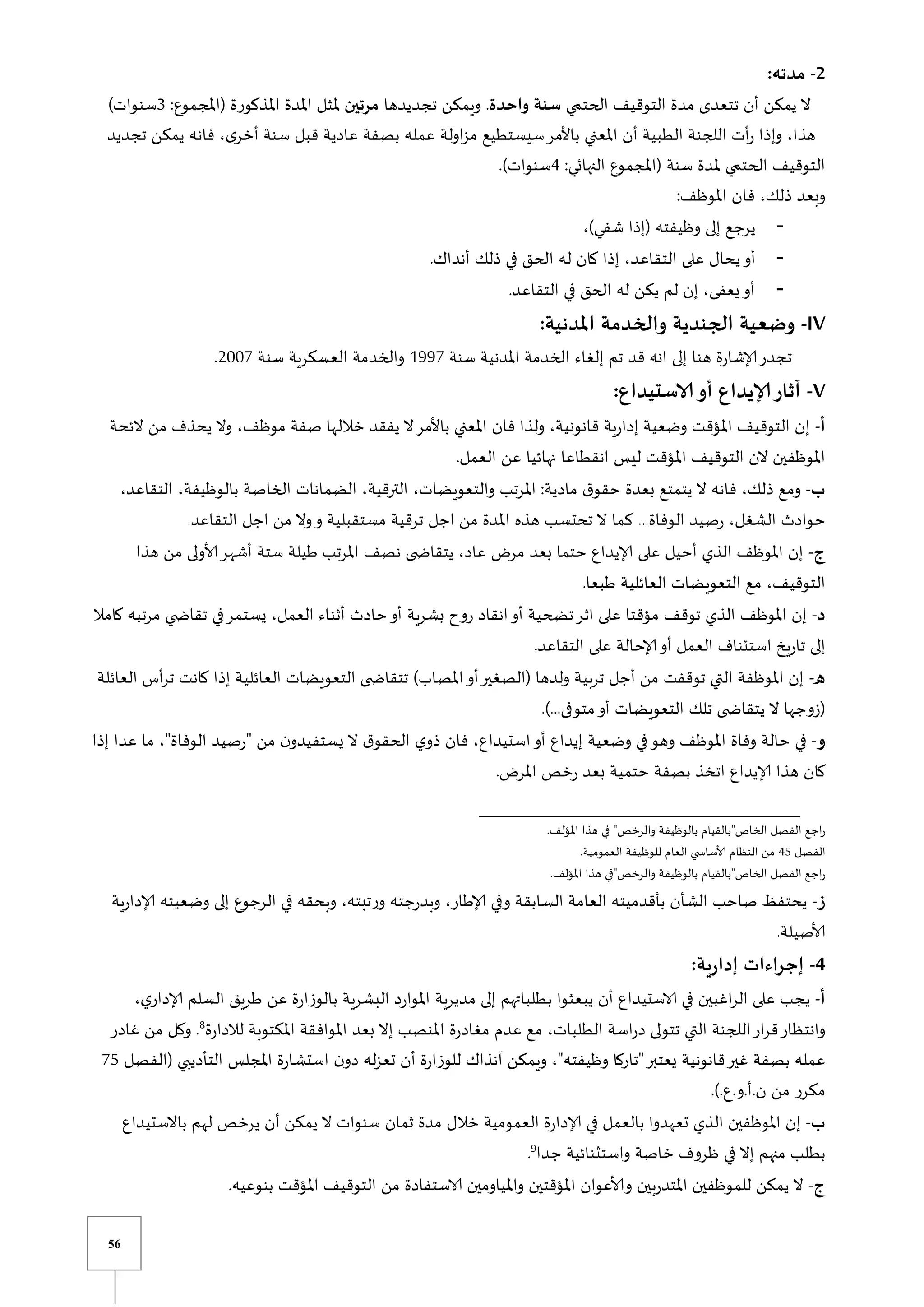 56
2
-
:‫مدته‬
‫ي‬ ‫الحت‬ ‫التوقيف‬ ‫مدة‬ ‫تتعدى‬ ‫أن‬ ‫يمكن‬ ‫ال‬
‫واحدة‬ ‫سنة‬
‫تجديدها‬ ‫ويمكن‬ .
‫مرتين‬
:‫(املجموع‬ ‫املذكورة‬ ‫املدة‬ ‫ملثل‬
3
)‫سنوات‬
‫تجديد‬ ‫يمكن‬ ‫فانه‬ ،‫ى‬‫أخر‬ ‫سنة‬ ‫قبل‬ ‫عادية‬ ‫بصفة‬ ‫عمله‬ ‫اولة‬‫ز‬‫م‬ ‫سيستطيع‬‫باألمر‬ ‫املعني‬ ‫أن‬ ‫الطبية‬ ‫اللجنة‬ ‫أت‬‫ر‬ ‫وإذا‬ ،‫هذا‬
:‫النهابي‬ ‫(املجموع‬ ‫سنة‬ ‫ملدة‬ ‫ي‬ ‫الحت‬ ‫التوقيف‬
4
.)‫سنوات‬
:‫املوظف‬ ‫فان‬ ،‫ذلك‬ ‫وبعد‬
،)‫شفي‬ ‫(إذا‬ ‫وظيفته‬ ‫إلى‬ ‫يرجع‬
‫يحال‬‫أو‬
.‫أنداك‬ ‫ذلك‬ ‫في‬ ‫الحق‬ ‫له‬ ‫كان‬ ‫إذا‬ ،‫التقاعد‬ ‫على‬
.‫التقاعد‬ ‫في‬ ‫الحق‬ ‫له‬ ‫يكن‬ ‫لم‬ ‫إن‬ ،‫يعفى‬‫أو‬
IV
-
:‫املدنية‬ ‫والخدمة‬ ‫الجندية‬ ‫وضعية‬
‫سنة‬ ‫املدنية‬ ‫الخدمة‬ ‫إلغاء‬ ‫تم‬ ‫قد‬ ‫انه‬ ‫إلى‬ ‫هنا‬ ‫إلاشارة‬‫تجدر‬
0997
‫سنة‬ ‫العسكرية‬ ‫والخدمة‬
2117
.
V
-
:‫الاستيداع‬‫أو‬ ‫إلايداع‬‫آثار‬
‫أ‬
-
‫الئحة‬ ‫من‬ ‫يحذف‬ ‫وال‬ ،‫موظف‬ ‫صفة‬ ‫خاللها‬ ‫يفقد‬ ‫ال‬‫باألمر‬ ‫املعني‬ ‫فان‬ ‫ولذا‬ ،‫قانونية‬ ‫إدارية‬ ‫وضعية‬ ‫املؤقت‬ ‫التوقيف‬ ‫إن‬
‫املؤقت‬ ‫التوقيف‬ ‫الن‬ ‫املوظفين‬
.‫العمل‬ ‫عن‬ ‫نهائيا‬ ‫انقطاعا‬ ‫ليس‬
‫ب‬
-
،‫التقاعد‬ ،‫بالوظيفة‬ ‫الخاصة‬ ‫الضمانات‬ ،‫الترقية‬ ،‫والتعويضات‬ ‫املرتب‬ :‫مادية‬ ‫ق‬‫حقو‬ ‫بعدة‬ ‫يتمتع‬ ‫ال‬ ‫فانه‬ ،‫ذلك‬ ‫ومع‬
.‫التقاعد‬ ‫اجل‬ ‫من‬ ‫وال‬‫و‬ ‫مستقبلية‬ ‫ترقية‬ ‫اجل‬ ‫من‬ ‫املدة‬ ‫هذه‬ ‫تحتسب‬ ‫ال‬ ‫كما‬ ...‫الوفاة‬ ‫رصيد‬ ،‫الشغل‬ ‫حوادث‬
‫ج‬
-
‫على‬ ‫أحيل‬ ‫الذي‬ ‫املوظف‬ ‫إن‬
‫هذا‬ ‫من‬ ‫ألاولى‬‫أشهر‬ ‫ستة‬ ‫طيلة‬ ‫املرتب‬ ‫نصف‬ ‫ى‬ ‫يتقاا‬ ،‫عاد‬ ‫مر‬ ‫بعد‬ ‫حتما‬ ‫إلايداع‬
.‫طبعا‬ ‫العائلية‬ ‫التعويضات‬ ‫مع‬ ،‫التوقيف‬
‫د‬
-
‫كامال‬ ‫مرتبه‬ ‫ي‬ ‫تقاا‬ ‫في‬‫يستمر‬ ،‫العمل‬ ‫أثناء‬ ‫حادث‬‫أو‬ ‫بشرية‬ ‫روح‬ ‫انقاد‬‫أو‬ ‫تضحية‬‫اثر‬ ‫على‬ ‫مؤقتا‬ ‫توقف‬ ‫الذي‬ ‫املوظف‬ ‫إن‬
‫ع‬ ‫إلاحالة‬‫أو‬ ‫العمل‬ ‫استئناف‬ ‫تاريخ‬ ‫إلى‬
.‫التقاعد‬ ‫لى‬
‫ه‬
-
‫العائلة‬ ‫أس‬‫ر‬‫ت‬ ‫كانت‬ ‫إذا‬ ‫العائلية‬ ‫التعويضات‬ ‫ى‬ ‫تتقاا‬ )‫املصاب‬‫أو‬‫(الصغير‬ ‫ولدها‬ ‫تربية‬ ‫أجل‬ ‫من‬ ‫توقفت‬ ‫التي‬ ‫املوظفة‬ ‫إن‬
.)...‫متوفى‬‫أو‬ ‫التعويضات‬ ‫تلك‬ ‫ى‬ ‫يتقاا‬ ‫ال‬ ‫(زوجها‬
‫و‬
-
‫قرصي‬ ‫من‬ ‫ن‬‫يستفيدو‬ ‫ال‬ ‫ق‬‫الحقو‬ ‫ي‬‫ذو‬ ‫فان‬ ،‫استيداع‬‫أو‬ ‫إيداع‬ ‫وضعية‬ ‫في‬‫وهو‬ ‫املوظف‬ ‫وفاة‬ ‫حالة‬ ‫في‬
‫إذا‬ ‫عدا‬ ‫ما‬ ،‫الوفاةق‬ ‫د‬
. ‫املر‬ ‫رخص‬ ‫بعد‬ ‫حتمية‬ ‫بصفة‬ ‫اتخذ‬ ‫إلايداع‬ ‫هذا‬ ‫كان‬
.‫املؤلف‬ ‫هذا‬ ‫في‬ ‫والرخصق‬ ‫بالوظيفة‬ ‫الخاصقبالقيام‬ ‫الفصل‬ ‫اجع‬‫ر‬
‫الفصل‬
45
.‫العمومية‬ ‫للوظيفة‬ ‫العام‬ ‫ي‬ ‫ألاساس‬ ‫النظام‬ ‫من‬
.‫املؤلف‬ ‫هذا‬ ‫والرخصقفي‬ ‫بالوظيفة‬ ‫الخاصقبالقيام‬ ‫الفصل‬ ‫اجع‬‫ر‬
‫ز‬
-
‫ب‬ ‫الشأن‬ ‫صاحب‬ ‫يحتفظ‬
‫إلادارية‬ ‫وضعيته‬ ‫إلى‬ ‫الرجوع‬ ‫في‬ ‫وبحقه‬ ،‫ورتبته‬ ‫وبدرجته‬ ،‫إلاطار‬ ‫وفي‬ ‫السابقة‬ ‫العامة‬ ‫أقدميته‬
.‫ألاصيلة‬
4
-
:‫ية‬‫ر‬‫إدا‬ ‫اءات‬‫ر‬‫إج‬
‫أ‬
-
،‫ي‬‫إلادار‬ ‫السلم‬ ‫طريق‬ ‫عن‬ ‫بالوزارة‬ ‫البشرية‬ ‫املوارد‬ ‫مديرية‬ ‫إلى‬ ‫بطلباتهم‬ ‫يبعثوا‬ ‫أن‬ ‫الاستيداع‬ ‫في‬ ‫اغبين‬‫ر‬‫ال‬ ‫على‬ ‫يجب‬
‫تتولى‬ ‫التي‬ ‫اللجنة‬‫ار‬‫ر‬‫ق‬‫وانتظار‬
‫لالدارة‬ ‫املكتوبة‬ ‫املوافقة‬ ‫بعد‬ ‫إال‬ ‫املنصب‬ ‫مغادرة‬ ‫عدم‬ ‫مع‬ ،‫الطلبات‬ ‫اسة‬‫ر‬‫د‬
8
‫غادر‬ ‫من‬ ‫وكل‬ .
‫(الفصل‬ ‫التأديبي‬ ‫املجلس‬ ‫استشارة‬ ‫ن‬‫دو‬ ‫له‬‫ز‬‫تع‬ ‫أن‬ ‫للوزارة‬ ‫آنذاك‬ ‫ويمكن‬ ،‫وظيفتهق‬ ‫قتاركا‬‫يعتبر‬ ‫قانونية‬‫غير‬ ‫بصفة‬ ‫عمله‬
75
.).‫ع‬.‫و‬.‫أ‬.‫ن‬ ‫من‬ ‫مكرر‬
‫ب‬
-
‫إلاد‬ ‫في‬ ‫بالعمل‬ ‫تعهدوا‬ ‫الذي‬ ‫املوظفين‬ ‫إن‬
‫باالستيداع‬ ‫لهم‬ ‫يرخص‬ ‫أن‬ ‫يمكن‬ ‫ال‬ ‫سنوات‬ ‫ثمان‬ ‫مدة‬ ‫خالل‬ ‫العمومية‬ ‫ارة‬
‫جدا‬ ‫واستثنائية‬ ‫خاصة‬ ‫ظروف‬ ‫في‬ ‫إال‬ ‫منهم‬ ‫بطلب‬
9
.
‫ج‬
-
.‫بنوعيه‬ ‫املؤقت‬ ‫التوقيف‬ ‫من‬ ‫الاستفادة‬ ‫واملياومين‬ ‫املؤقتين‬ ‫وألاعوان‬ ‫املتدربين‬ ‫للموظفين‬ ‫يمكن‬ ‫ال‬
 