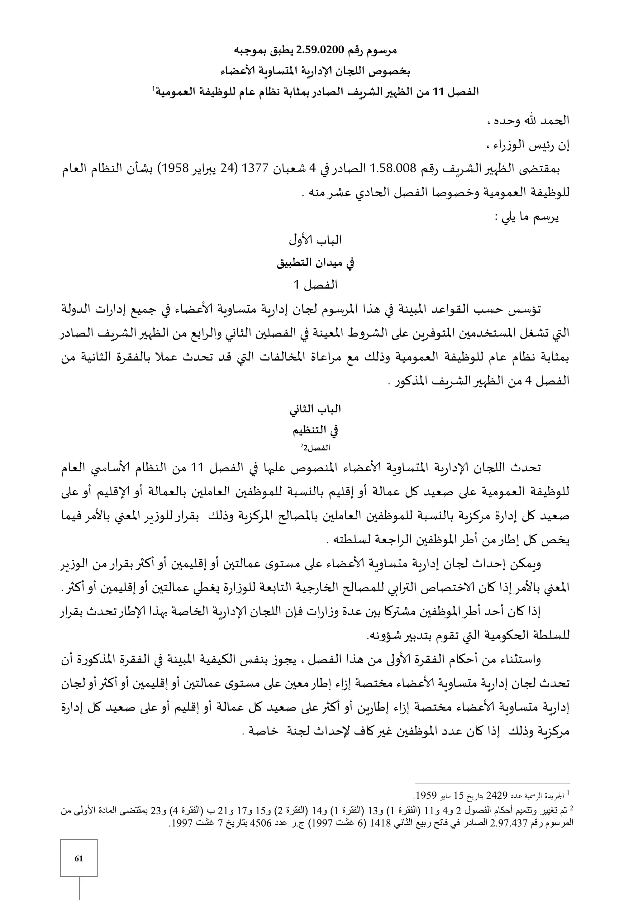 61
‫رقم‬ ‫مرسوم‬
2.59.1211
‫بموجبه‬ ‫يطبق‬
‫ألاعضاء‬ ‫املتساوية‬ ‫إلادارية‬ ‫اللجان‬ ‫بخصوص‬
‫الفصل‬
11
‫العمومية‬ ‫للوظيفة‬ ‫عام‬ ‫نظام‬ ‫بمثابة‬‫الصادر‬ ‫الشريف‬‫الظهير‬ ‫من‬
1
‫وحده‬ ‫هلل‬ ‫الحمد‬
،
‫اء‬‫ر‬‫الوز‬ ‫ئيس‬‫ر‬ ‫إن‬
،
‫الظهير‬ ‫ى‬ ‫بمقتض‬
‫قم‬‫ر‬ ‫الشريف‬
0.58.118
‫في‬‫الصادر‬
4
‫شعبان‬
0377
(
24
‫اير‬‫ر‬‫يب‬
0958
‫العام‬ ‫النظام‬ ‫بشأن‬ )
. ‫منه‬‫عشر‬ ‫الحادي‬ ‫الفصل‬ ‫وخصوصا‬ ‫العمومية‬ ‫للوظيفة‬
‫يلي‬ ‫ما‬ ‫يرسم‬
:
‫ل‬‫ألاو‬ ‫الباب‬
‫التطبيق‬ ‫ميدان‬ ‫في‬
‫الفصل‬
1
‫جميع‬ ‫في‬ ‫ألاعضاء‬ ‫متساوية‬ ‫ية‬‫ر‬‫إدا‬ ‫لجان‬ ‫املرسوم‬ ‫هذا‬ ‫في‬ ‫املبينة‬ ‫القواعد‬ ‫حسب‬ ‫تؤسس‬
‫الدولة‬ ‫ات‬‫ر‬‫إدا‬
‫الصادر‬ ‫الشريف‬‫الظهير‬ ‫من‬ ‫ابع‬‫ر‬‫وال‬ ‫الثاني‬ ‫الفصلين‬ ‫في‬ ‫املعينة‬ ‫الشروط‬ ‫على‬ ‫املتوفرين‬ ‫املستخدمين‬ ‫تشغل‬ ‫التي‬
‫من‬ ‫الثانية‬ ‫بالفقرة‬ ‫عمال‬ ‫تحدث‬ ‫قد‬ ‫التي‬ ‫املخالفات‬ ‫اعاة‬‫ر‬‫م‬ ‫مع‬ ‫وذلك‬ ‫العمومية‬ ‫للوظيفة‬ ‫عام‬ ‫نظام‬ ‫بمثابة‬
‫الفصل‬
4
. ‫املذكور‬ ‫الشريف‬‫الظهير‬ ‫من‬
‫الثان‬ ‫الباب‬
‫ي‬
‫التنظيم‬ ‫في‬
‫الفصل‬
2
2
‫الفصل‬ ‫في‬ ‫عليها‬ ‫املنصوص‬ ‫ألاعضاء‬ ‫املتساوية‬ ‫ية‬‫ر‬‫إلادا‬ ‫اللجان‬ ‫تحدث‬
00
‫العام‬ ‫ي‬ ‫ألاساس‬ ‫النظام‬ ‫من‬
‫على‬ ‫أو‬ ‫إلاقليم‬ ‫أو‬ ‫بالعمالة‬ ‫العاملين‬ ‫للموظفين‬ ‫بالنسبة‬ ‫إقليم‬ ‫أو‬ ‫عمالة‬ ‫كل‬ ‫صعيد‬ ‫على‬ ‫العمومية‬ ‫للوظيفة‬
‫العاملين‬ ‫للموظفين‬ ‫بالنسبة‬ ‫مركزية‬ ‫ة‬‫ر‬‫إدا‬ ‫كل‬ ‫صعيد‬
‫فيم‬‫باألمر‬ ‫املعني‬‫للوزير‬‫ار‬‫ر‬‫بق‬ ‫وذلك‬ ‫املركزية‬ ‫باملصالح‬
‫ا‬
. ‫لسلطته‬ ‫اجعة‬‫ر‬‫ال‬ ‫املوظفين‬‫أطر‬ ‫من‬‫إطار‬ ‫كل‬ ‫يخص‬
‫الوزير‬ ‫من‬‫ار‬‫ر‬‫بق‬‫أكثر‬‫أو‬ ‫إقليمين‬‫أو‬ ‫عمالتين‬ ‫ى‬‫مستو‬ ‫على‬ ‫ألاعضاء‬ ‫متساوية‬ ‫ية‬‫ر‬‫إدا‬ ‫لجان‬ ‫إحداث‬ ‫ويمكن‬
‫التابع‬ ‫جية‬‫ر‬‫الخا‬ ‫للمصالح‬ ‫ابي‬‫ر‬‫الت‬ ‫الاختصاص‬ ‫كان‬ ‫إذا‬‫باألمر‬ ‫املعني‬
‫أك‬‫أو‬ ‫إقليمين‬‫أو‬ ‫عمالتين‬ ‫يغطي‬ ‫ة‬‫ر‬‫للوزا‬ ‫ة‬
.‫ثر‬
‫ار‬‫ر‬‫بق‬ ‫تحدث‬‫إلاطار‬ ‫بهذا‬ ‫الخاصة‬ ‫ية‬‫ر‬‫إلادا‬ ‫اللجان‬ ‫فإن‬ ‫ات‬‫ر‬‫ا‬‫ز‬‫و‬ ‫عدة‬ ‫بين‬ ‫مشتركا‬ ‫املوظفين‬‫أطر‬ ‫أحد‬ ‫كان‬ ‫إذا‬
.‫شؤونه‬‫بتدبير‬ ‫تقوم‬ ‫التي‬ ‫الحكومية‬ ‫للسلطة‬
‫الفصل‬ ‫هذا‬ ‫من‬ ‫ألاولى‬ ‫الفقرة‬ ‫أحكام‬ ‫من‬ ‫واستثناء‬
‫في‬ ‫املبينة‬ ‫الكيفية‬ ‫بنفس‬ ‫يجوز‬ ،
‫أن‬ ‫املذكورة‬ ‫الفقرة‬
‫لجان‬‫أو‬‫أكثر‬‫أو‬ ‫إقليمين‬‫أو‬ ‫عمالتين‬ ‫ى‬‫مستو‬ ‫على‬ ‫معين‬‫إطار‬ ‫اء‬‫ز‬‫إ‬ ‫مختصة‬ ‫ألاعضاء‬ ‫متساوية‬ ‫ية‬‫ر‬‫إدا‬ ‫لجان‬ ‫تحدث‬
‫ة‬‫ر‬‫إدا‬ ‫كل‬ ‫صعيد‬ ‫على‬‫أو‬ ‫إقليم‬ ‫أو‬ ‫عمالة‬ ‫كل‬ ‫صعيد‬ ‫على‬‫أكثر‬ ‫أو‬ ‫ين‬‫ر‬‫إطا‬ ‫اء‬‫ز‬‫إ‬ ‫مختصة‬ ‫ألاعضاء‬ ‫متساوية‬ ‫ية‬‫ر‬‫إدا‬
‫كا‬‫غير‬ ‫املوظفين‬ ‫عدد‬ ‫كان‬ ‫إذا‬ ‫وذلك‬ ‫مركزية‬
. ‫خاصة‬ ‫لجنة‬ ‫إلحداث‬ ‫ف‬
1
3831
10
1101
3
3
8
11
1
12
1
18
3
10
10
31
8
32
37107820
1814
0
1110
8000
0
1110
 