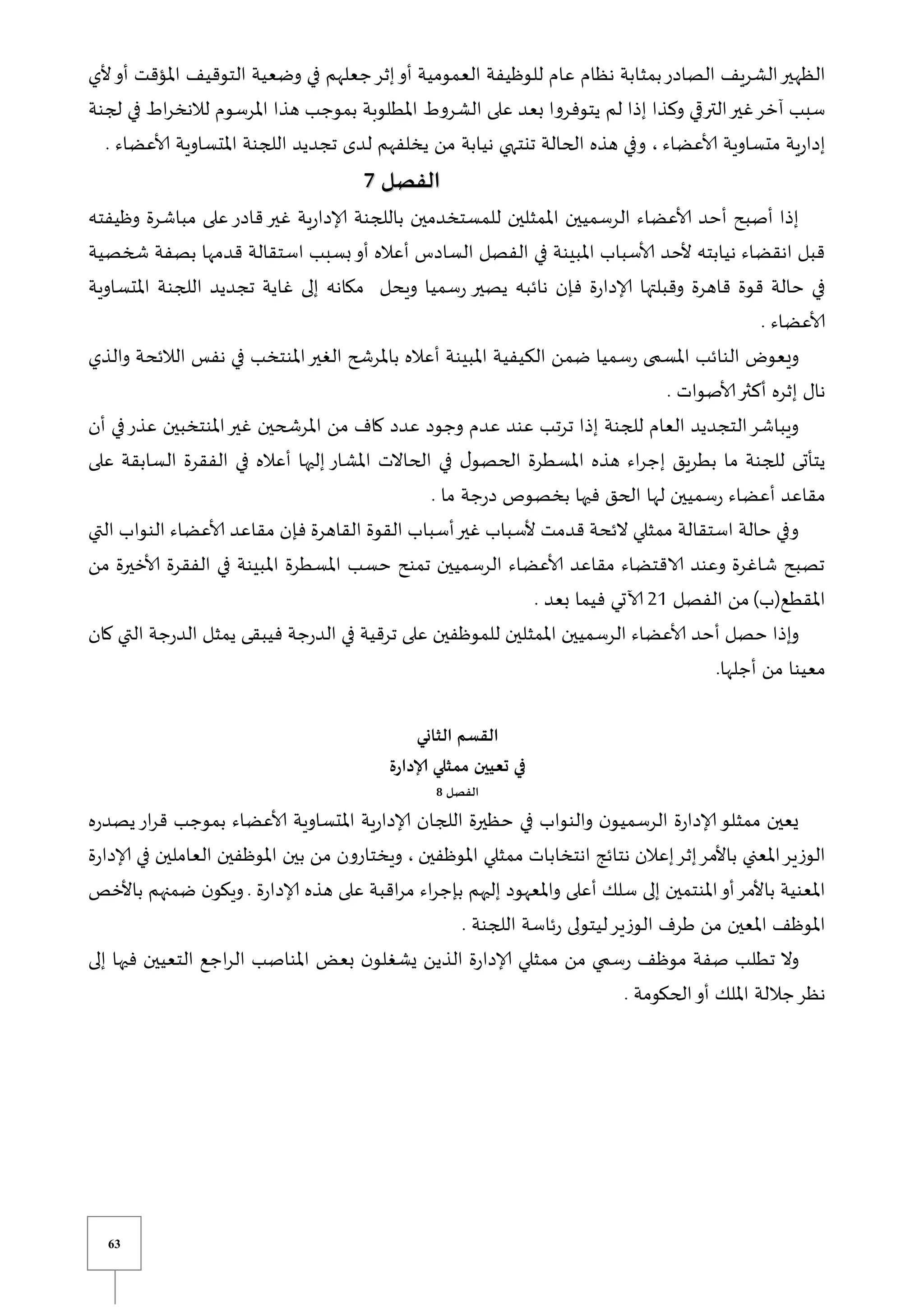 63
‫الظه‬
‫ألي‬‫أو‬ ‫املؤقت‬ ‫التوقيف‬ ‫وضعية‬ ‫في‬ ‫جعلهم‬‫إثر‬‫أو‬ ‫العمومية‬ ‫للوظيفة‬ ‫عام‬ ‫نظام‬ ‫بمثابة‬‫الصادر‬ ‫الشريف‬‫ير‬
‫لجنة‬ ‫في‬ ‫اط‬‫ر‬‫لالنخ‬ ‫املرسوم‬ ‫هذا‬ ‫بموجب‬ ‫املطلوبة‬ ‫الشروط‬ ‫على‬ ‫بعد‬ ‫يتوفروا‬ ‫لم‬ ‫إذا‬ ‫وكذا‬ ‫ي‬ ‫التر‬‫غير‬‫آخر‬ ‫سبب‬
‫ألاعضاء‬ ‫متساوية‬ ‫ية‬‫ر‬‫إدا‬
‫لد‬ ‫يخلفهم‬ ‫من‬ ‫نيابة‬ ‫تنتهي‬ ‫الحالة‬ ‫هذه‬ ‫وفي‬ ،
. ‫ألاعضاء‬ ‫املتساوية‬ ‫اللجنة‬ ‫تجديد‬ ‫ى‬
‫الفصل‬
‫الفصل‬
7
7
‫وظيفته‬ ‫مباشرة‬ ‫على‬‫قادر‬‫غير‬ ‫ية‬‫ر‬‫إلادا‬ ‫باللجنة‬ ‫للمستخدمين‬ ‫املمثلين‬ ‫الرسميين‬ ‫ألاعضاء‬ ‫أحد‬ ‫أصبح‬ ‫إذا‬
‫شخصية‬ ‫بصفة‬ ‫قدمها‬ ‫استقالة‬ ‫بسبب‬‫أو‬ ‫أعاله‬ ‫السادس‬ ‫الفصل‬ ‫في‬ ‫املبينة‬ ‫ألاسباب‬ ‫ألحد‬ ‫نيابته‬ ‫انقضاء‬ ‫قبل‬
‫وقبلته‬ ‫قاهرة‬ ‫قوة‬ ‫حالة‬ ‫في‬
‫املتساوية‬ ‫اللجنة‬ ‫تجديد‬ ‫غاية‬ ‫إلى‬ ‫مكانه‬ ‫ويحل‬ ‫سميا‬‫ر‬ ‫يصير‬ ‫نائبه‬ ‫فإن‬ ‫ة‬‫ر‬‫إلادا‬ ‫ا‬
. ‫ألاعضاء‬
‫والذي‬ ‫الالئحة‬ ‫نفس‬ ‫في‬ ‫املنتخب‬‫الغير‬ ‫باملرشح‬ ‫أعاله‬ ‫املبينة‬ ‫الكيفية‬ ‫ضمن‬ ‫سميا‬‫ر‬ ‫ى‬ ‫املس‬ ‫النائب‬ ‫ويعو‬
. ‫ألاصوات‬‫أكثر‬ ‫إثره‬ ‫نال‬
‫عدد‬ ‫وجود‬ ‫عدم‬ ‫عند‬ ‫ترتب‬ ‫إذا‬ ‫للجنة‬ ‫العام‬ ‫التجديد‬‫ويباشر‬
‫أن‬ ‫في‬‫عذر‬ ‫املنتخبين‬‫غير‬ ‫املرشحين‬ ‫من‬ ‫كاف‬
‫على‬ ‫السابقة‬ ‫الفقرة‬ ‫في‬ ‫أعاله‬ ‫إليها‬ ‫املشار‬ ‫الحاالت‬ ‫في‬ ‫ل‬‫الحصو‬ ‫املسطرة‬ ‫هذه‬ ‫اء‬‫ر‬‫إج‬ ‫بطريق‬ ‫ما‬ ‫للجنة‬ ‫يتأتى‬
. ‫ما‬ ‫جة‬‫ر‬‫د‬ ‫بخصوص‬ ‫فيها‬ ‫الحق‬ ‫لها‬ ‫سميين‬‫ر‬ ‫أعضاء‬ ‫مقاعد‬
‫فإن‬ ‫القاهرة‬ ‫القوة‬ ‫أسباب‬‫غير‬ ‫ألسباب‬ ‫قدمت‬ ‫الئحة‬ ‫ممثلي‬ ‫استقالة‬ ‫حالة‬ ‫وفي‬
‫التي‬ ‫النواب‬ ‫ألاعضاء‬ ‫مقاعد‬
‫من‬ ‫ألاخيرة‬ ‫الفقرة‬ ‫في‬ ‫املبينة‬ ‫املسطرة‬ ‫حسب‬ ‫تمنح‬ ‫الرسميين‬ ‫ألاعضاء‬ ‫مقاعد‬ ‫الاقتضاء‬ ‫وعند‬ ‫شاغرة‬ ‫تصبح‬
)‫املقطع(ب‬
‫الفصل‬ ‫من‬
20
. ‫بعد‬ ‫فيما‬ ‫آلاتي‬
‫كان‬ ‫التي‬ ‫جة‬‫ر‬‫الد‬ ‫يمثل‬ ‫فيبقى‬ ‫جة‬‫ر‬‫الد‬ ‫في‬ ‫ترقية‬ ‫على‬ ‫للموظفين‬ ‫املمثلين‬ ‫الرسميين‬ ‫ألاعضاء‬ ‫أحد‬ ‫حصل‬ ‫وإذا‬
‫م‬
.‫أجلها‬ ‫من‬ ‫عينا‬
‫ال‬
‫الثاني‬ ‫قسم‬
‫إلادارة‬ ‫ممثلي‬ ‫تعيين‬ ‫في‬
‫الفصل‬
8
‫ه‬‫ر‬‫يصد‬‫ار‬‫ر‬‫ق‬ ‫بموجب‬ ‫ألاعضاء‬ ‫املتساوية‬ ‫ية‬‫ر‬‫إلادا‬ ‫اللجان‬ ‫حظيرة‬ ‫في‬ ‫والنواب‬ ‫ن‬‫الرسميو‬ ‫ة‬‫ر‬‫إلادا‬‫ممثلو‬ ‫يعين‬
‫املوظفين‬ ‫ممثلي‬ ‫انتخابات‬ ‫نتائج‬ ‫إعالن‬‫إثر‬‫باألمر‬ ‫املعني‬‫الوزير‬
‫في‬ ‫العاملين‬ ‫املوظفين‬ ‫بين‬ ‫من‬ ‫ويختارون‬ ،
‫ة‬‫ر‬‫إلادا‬
. ‫ة‬‫ر‬‫إلادا‬ ‫هذه‬ ‫على‬ ‫اقبة‬‫ر‬‫م‬ ‫اء‬‫ر‬‫بإج‬ ‫إليهم‬ ‫واملعهود‬ ‫أعلى‬ ‫سلك‬ ‫إلى‬ ‫املنتمين‬‫أو‬‫باألمر‬ ‫املعنية‬
‫باألخص‬ ‫ضمنهم‬ ‫ن‬‫ويكو‬
. ‫اللجنة‬ ‫ئاسة‬‫ر‬ ‫ليتولى‬‫الوزير‬ ‫طرف‬ ‫من‬ ‫املعين‬ ‫املوظف‬
‫إلى‬ ‫فيها‬ ‫التعيين‬ ‫اجع‬‫ر‬‫ال‬ ‫املناصب‬ ‫بعض‬ ‫ن‬‫يشغلو‬ ‫الذين‬ ‫ة‬‫ر‬‫إلادا‬ ‫ممثلي‬ ‫من‬ ‫ي‬ ‫س‬‫ر‬ ‫موظف‬ ‫صفة‬ ‫تطلب‬ ‫وال‬
‫نظر‬
. ‫الحكومة‬‫أو‬ ‫امللك‬ ‫جاللة‬
 