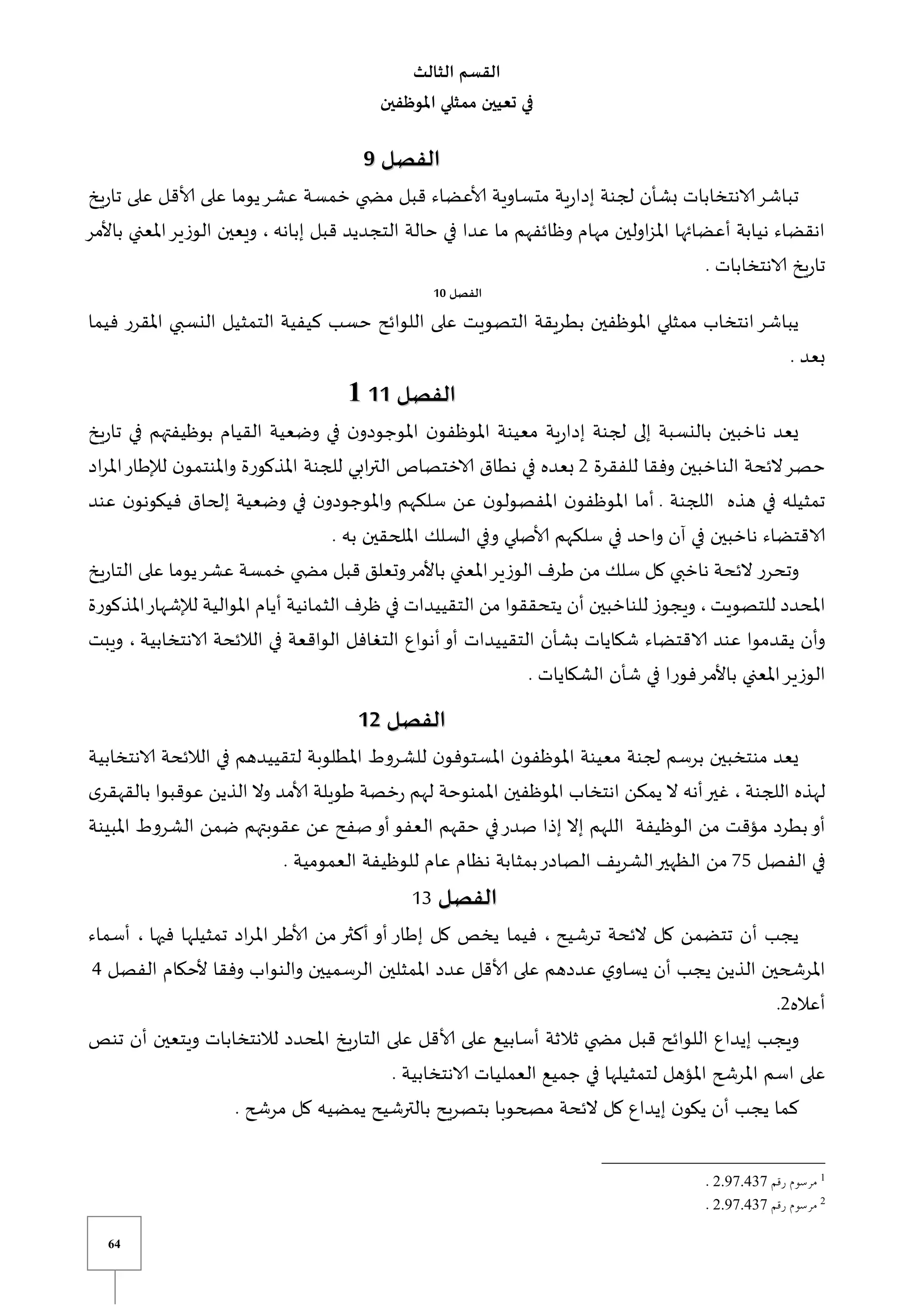 64
‫الثالث‬ ‫القسم‬
‫املوظفين‬ ‫ممثلي‬ ‫تعيين‬ ‫في‬
‫الفصل‬
‫الفصل‬
9
9
‫يخ‬‫ر‬‫تا‬ ‫على‬ ‫ألاقل‬ ‫على‬ ‫يوما‬‫عشر‬ ‫خمسة‬ ‫ي‬ ‫مض‬ ‫قبل‬ ‫ألاعضاء‬ ‫متساوية‬ ‫ية‬‫ر‬‫إدا‬ ‫لجنة‬ ‫بشأن‬ ‫الانتخابات‬‫تباشر‬
‫إبانه‬ ‫قبل‬ ‫التجديد‬ ‫حالة‬ ‫في‬ ‫عدا‬ ‫ما‬ ‫وظائفهم‬ ‫مهام‬ ‫اولين‬‫ز‬‫امل‬ ‫أعضائها‬ ‫نيابة‬ ‫انقضاء‬
،
‫باألمر‬ ‫املعني‬‫الوزير‬ ‫ويعين‬
. ‫الانتخابات‬ ‫يخ‬‫ر‬‫تا‬
‫الفصل‬
10
‫فيما‬ ‫املقرر‬ ‫النسبي‬ ‫التمثيل‬ ‫كيفية‬ ‫حسب‬ ‫اللوائح‬ ‫على‬ ‫التصويت‬ ‫بطريقة‬ ‫املوظفين‬ ‫ممثلي‬ ‫انتخاب‬‫يباشر‬
. ‫بعد‬
‫الفصل‬
‫الفصل‬
1
11
1
1
1
‫ي‬‫ر‬‫تا‬ ‫في‬ ‫بوظيفتهم‬ ‫القيام‬ ‫وضعية‬ ‫في‬ ‫ن‬‫املوجودو‬ ‫ن‬‫املوظفو‬ ‫معينة‬ ‫ية‬‫ر‬‫إدا‬ ‫لجنة‬ ‫إلى‬ ‫بالنسبة‬ ‫ناخبين‬ ‫يعد‬
‫خ‬
‫للفقرة‬ ‫وفقا‬ ‫الناخبين‬ ‫الئحة‬‫حصر‬
2
‫اد‬‫ر‬‫امل‬‫لإلطار‬ ‫ن‬‫واملنتمو‬ ‫املذكورة‬ ‫للجنة‬ ‫ابي‬‫ر‬‫الت‬ ‫الاختصاص‬ ‫نطاق‬ ‫في‬ ‫بعده‬
. ‫اللجنة‬ ‫هذه‬ ‫في‬ ‫تمثيله‬
‫عند‬ ‫ن‬‫فيكونو‬ ‫إلحاق‬ ‫وضعية‬ ‫في‬ ‫ن‬‫واملوجودو‬ ‫سلكهم‬ ‫عن‬ ‫ن‬‫املفصولو‬ ‫ن‬‫املوظفو‬ ‫أما‬
‫امللح‬ ‫السلك‬ ‫وفي‬ ‫ألاصلي‬ ‫سلكهم‬ ‫في‬ ‫واحد‬ ‫آن‬ ‫في‬ ‫ناخبين‬ ‫الاقتضاء‬
. ‫به‬ ‫قين‬
‫يخ‬‫ر‬‫التا‬ ‫على‬ ‫يوما‬‫عشر‬ ‫خمسة‬ ‫ي‬ ‫مض‬ ‫قبل‬ ‫وتعلق‬‫باألمر‬ ‫املعني‬‫الوزير‬ ‫طرف‬ ‫من‬ ‫سلك‬ ‫كل‬ ‫ناخبي‬ ‫الئحة‬ ‫وتحرر‬
‫للتصويت‬ ‫املحدد‬
‫املذكورة‬‫لإلشهار‬ ‫املوالية‬ ‫أيام‬ ‫الثمانية‬ ‫ظرف‬ ‫في‬ ‫التقييدات‬ ‫من‬ ‫يتحققوا‬ ‫أن‬ ‫للناخبين‬ ‫ويجوز‬ ،
‫أ‬‫أو‬ ‫التقييدات‬ ‫بشأن‬ ‫شكايات‬ ‫الاقتضاء‬ ‫عند‬ ‫يقدموا‬ ‫وأن‬
‫الانتخابية‬ ‫الالئحة‬ ‫في‬ ‫الواقعة‬ ‫التغافل‬ ‫نواع‬
‫ويبت‬ ،
. ‫الشكايات‬ ‫شأن‬ ‫في‬ ‫فورا‬‫باألمر‬ ‫املعني‬‫الوزير‬
‫الفصل‬
‫الفصل‬
1
12
2
‫الانتخابية‬ ‫الالئحة‬ ‫في‬ ‫لتقييدهم‬ ‫املطلوبة‬ ‫للشروط‬ ‫ن‬‫املستوفو‬ ‫ن‬‫املوظفو‬ ‫معينة‬ ‫لجنة‬ ‫برسم‬ ‫منتخبين‬ ‫يعد‬
‫اللجنة‬ ‫لهذه‬
‫له‬ ‫املمنوحة‬ ‫املوظفين‬ ‫انتخاب‬ ‫يمكن‬ ‫ال‬ ‫أنه‬‫غير‬ ،
‫ى‬‫بالقهقر‬ ‫عوقبوا‬ ‫الذين‬ ‫وال‬ ‫ألامد‬ ‫طويلة‬ ‫خصة‬‫ر‬ ‫م‬
‫املبينة‬ ‫الشروط‬ ‫ضمن‬ ‫عقوبتهم‬ ‫عن‬ ‫صفح‬‫أو‬‫العفو‬ ‫حقهم‬ ‫في‬‫صدر‬ ‫إذا‬ ‫إال‬ ‫اللهم‬ ‫الوظيفة‬ ‫من‬ ‫مؤقت‬ ‫بطرد‬‫أو‬
‫الفصل‬ ‫في‬
75
. ‫العمومية‬ ‫للوظيفة‬ ‫عام‬ ‫نظام‬ ‫بمثابة‬‫الصادر‬ ‫الشريف‬‫الظهير‬ ‫من‬
‫الفصل‬
‫الفصل‬
13
‫ترشيح‬ ‫الئحة‬ ‫كل‬ ‫تتضمن‬ ‫أن‬ ‫يجب‬
‫فيما‬ ،
‫فيها‬ ‫تمثيلها‬ ‫اد‬‫ر‬‫امل‬ ‫ألاطر‬ ‫من‬ ‫أكثر‬ ‫أو‬ ‫إطار‬ ‫كل‬ ‫يخص‬
‫أسماء‬ ،
‫الفصل‬ ‫ألحكام‬ ‫وفقا‬ ‫والنواب‬ ‫الرسميين‬ ‫املمثلين‬ ‫عدد‬ ‫ألاقل‬ ‫على‬ ‫عددهم‬ ‫ي‬‫يساو‬ ‫أن‬ ‫يجب‬ ‫الذين‬ ‫املرشحين‬
4
‫أعاله‬
2
.
‫تنص‬ ‫أن‬ ‫ويتعين‬ ‫لالنتخابات‬ ‫املحدد‬ ‫يخ‬‫ر‬‫التا‬ ‫على‬ ‫ألاقل‬ ‫على‬ ‫أسابيع‬ ‫ثالثة‬ ‫ي‬ ‫مض‬ ‫قبل‬ ‫اللوائح‬ ‫إيداع‬ ‫ويجب‬
‫على‬
. ‫الانتخابية‬ ‫العمليات‬ ‫جميع‬ ‫في‬ ‫لتمثيلها‬ ‫املؤهل‬ ‫املرشح‬ ‫اسم‬
. ‫مرشح‬ ‫كل‬ ‫يمضيه‬ ‫بالترشيح‬ ‫بتصريح‬ ‫مصحوبا‬ ‫الئحة‬ ‫كل‬ ‫إيداع‬ ‫ن‬‫يكو‬ ‫أن‬ ‫يجب‬ ‫كما‬
1
37107820
2
37107820
 