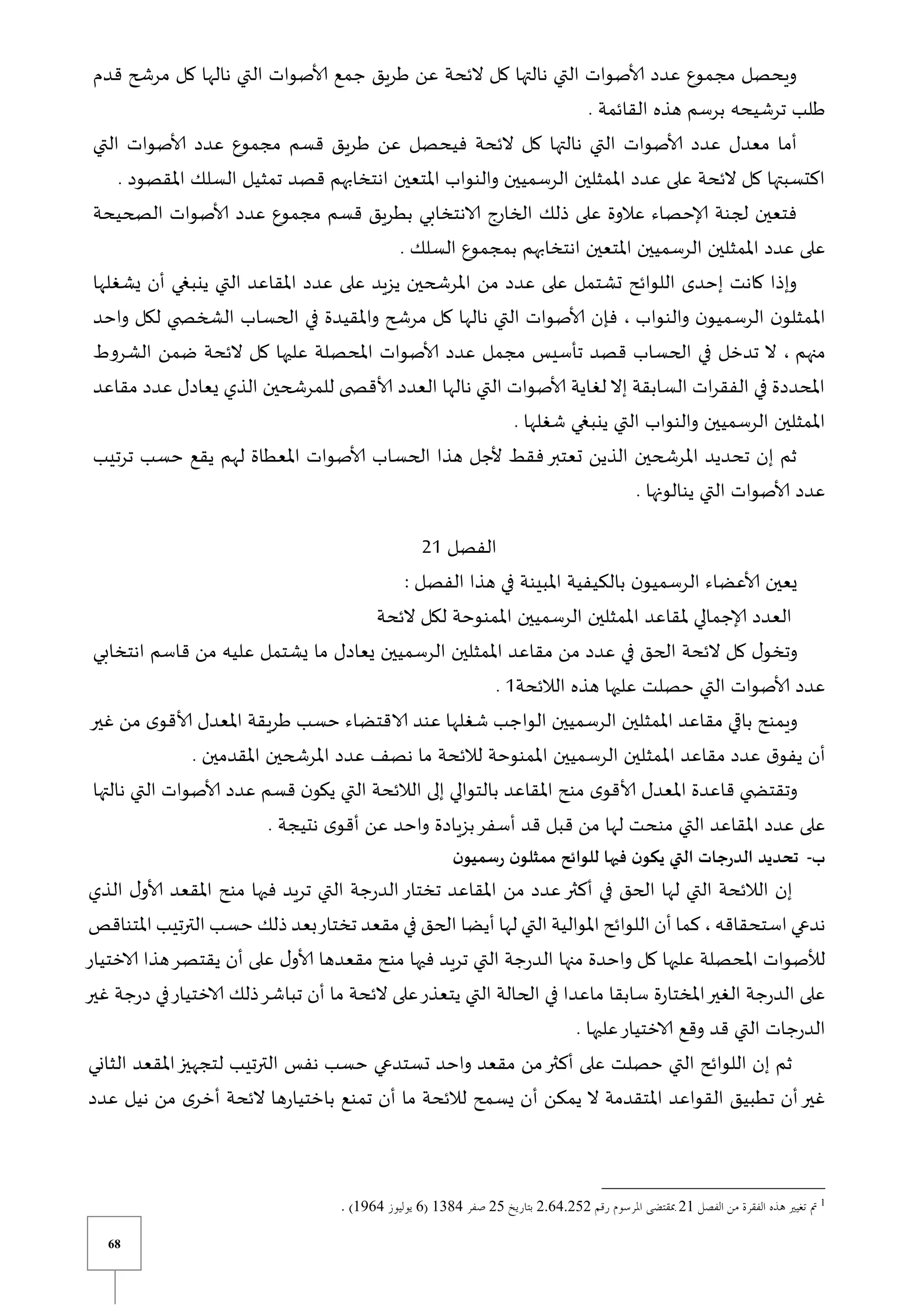 68
‫قدم‬ ‫مرشح‬ ‫كل‬ ‫نالها‬ ‫التي‬ ‫ألاصوات‬ ‫جمع‬ ‫طريق‬ ‫عن‬ ‫الئحة‬ ‫كل‬ ‫نالتها‬ ‫التي‬ ‫ألاصوات‬ ‫عدد‬ ‫مجموع‬ ‫ويحصل‬
. ‫القائمة‬ ‫هذه‬ ‫برسم‬ ‫ترشيحه‬ ‫طلب‬
‫ط‬ ‫عن‬ ‫فيحصل‬ ‫الئحة‬ ‫كل‬ ‫نالتها‬ ‫التي‬ ‫ألاصوات‬ ‫عدد‬ ‫معدل‬ ‫أما‬
‫التي‬ ‫ألاصوات‬ ‫عدد‬ ‫مجموع‬ ‫قسم‬ ‫ريق‬
. ‫املقصود‬ ‫السلك‬ ‫تمثيل‬ ‫قصد‬ ‫انتخابهم‬ ‫املتعين‬ ‫والنواب‬ ‫الرسميين‬ ‫املمثلين‬ ‫عدد‬ ‫على‬ ‫الئحة‬ ‫كل‬ ‫اكتسبتها‬
‫الصحيحة‬ ‫ألاصوات‬ ‫عدد‬ ‫مجموع‬ ‫قسم‬ ‫بطريق‬ ‫الانتخابي‬ ‫الخارو‬ ‫ذلك‬ ‫على‬ ‫عالوة‬ ‫إلاحصاء‬ ‫لجنة‬ ‫فتعين‬
‫ب‬ ‫انتخابهم‬ ‫املتعين‬ ‫الرسميين‬ ‫املمثلين‬ ‫عدد‬ ‫على‬
. ‫السلك‬ ‫مجموع‬
‫يشغلها‬ ‫أن‬ ‫ينبغي‬ ‫التي‬ ‫املقاعد‬ ‫عدد‬ ‫على‬ ‫يزيد‬ ‫املرشحين‬ ‫من‬ ‫عدد‬ ‫على‬ ‫تشتمل‬ ‫اللوائح‬ ‫إحدى‬ ‫كانت‬ ‫وإذا‬
‫والنواب‬ ‫ن‬‫الرسميو‬ ‫ن‬‫املمثلو‬
‫واحد‬ ‫لكل‬ ‫ي‬ ‫الشخص‬ ‫الحساب‬ ‫في‬ ‫واملقيدة‬ ‫مرشح‬ ‫كل‬ ‫نالها‬ ‫التي‬ ‫ألاصوات‬ ‫فإن‬ ،
‫منهم‬
‫املحص‬ ‫ألاصوات‬ ‫عدد‬ ‫مجمل‬ ‫تأسيس‬ ‫قصد‬ ‫الحساب‬ ‫في‬ ‫تدخل‬ ‫ال‬ ،
‫الشروط‬ ‫ضمن‬ ‫الئحة‬ ‫كل‬ ‫عليها‬ ‫لة‬
‫مقاعد‬ ‫عدد‬ ‫يعادل‬ ‫الذي‬ ‫للمرشحين‬ ‫ى‬ ‫ألاقص‬ ‫العدد‬ ‫نالها‬ ‫التي‬ ‫ألاصوات‬ ‫لغاية‬ ‫إال‬ ‫السابقة‬ ‫ات‬‫ر‬‫الفق‬ ‫في‬ ‫املحددة‬
. ‫شغلها‬ ‫ينبغي‬ ‫التي‬ ‫والنواب‬ ‫الرسميين‬ ‫املمثلين‬
‫تر‬ ‫حسب‬ ‫يقع‬ ‫لهم‬ ‫املعطاة‬ ‫ألاصوات‬ ‫الحساب‬ ‫هذا‬ ‫ألجل‬ ‫فقط‬‫تعتبر‬ ‫الذين‬ ‫املرشحين‬ ‫تحديد‬ ‫إن‬ ‫ثم‬
‫ت‬
‫يب‬
. ‫ينالونها‬ ‫التي‬ ‫ألاصوات‬ ‫عدد‬
‫الفصل‬
21
‫الفصل‬ ‫هذا‬ ‫في‬ ‫املبينة‬ ‫بالكيفية‬ ‫ن‬‫الرسميو‬ ‫ألاعضاء‬ ‫يعين‬
:
‫الئحة‬ ‫لكل‬ ‫املمنوحة‬ ‫الرسميين‬ ‫املمثلين‬ ‫ملقاعد‬ ‫إلاجمالي‬ ‫العدد‬
‫انتخابي‬ ‫قاسم‬ ‫من‬ ‫عليه‬ ‫يشتمل‬ ‫ما‬ ‫يعادل‬ ‫الرسميين‬ ‫املمثلين‬ ‫مقاعد‬ ‫من‬ ‫عدد‬ ‫في‬ ‫الحق‬ ‫الئحة‬ ‫كل‬ ‫ل‬‫وتخو‬
‫هذه‬ ‫عليها‬ ‫حصلت‬ ‫التي‬ ‫ألاصوات‬ ‫عدد‬
‫الالئحة‬
1
.
‫غير‬ ‫من‬ ‫ى‬‫ألاقو‬ ‫املعدل‬ ‫طريقة‬ ‫حسب‬ ‫الاقتضاء‬ ‫عند‬ ‫شغلها‬ ‫الواجب‬ ‫الرسميين‬ ‫املمثلين‬ ‫مقاعد‬ ‫ي‬ ‫با‬ ‫ويمنح‬
‫الرس‬ ‫املمثلين‬ ‫مقاعد‬ ‫عدد‬ ‫ق‬‫يفو‬ ‫أن‬
. ‫املقدمين‬ ‫املرشحين‬ ‫عدد‬ ‫نصف‬ ‫ما‬ ‫لالئحة‬ ‫املمنوحة‬ ‫ميين‬
‫نالتها‬ ‫التي‬ ‫ألاصوات‬ ‫عدد‬ ‫قسم‬ ‫ن‬‫يكو‬ ‫التي‬ ‫الالئحة‬ ‫إلى‬ ‫بالتوالي‬ ‫املقاعد‬ ‫منح‬ ‫ى‬‫ألاقو‬ ‫املعدل‬ ‫قاعدة‬ ‫ي‬ ‫وتقتض‬
. ‫نتيجة‬ ‫ى‬‫أقو‬ ‫عن‬ ‫واحد‬ ‫بزيادة‬‫أسفر‬ ‫قد‬ ‫قبل‬ ‫من‬ ‫لها‬ ‫منحت‬ ‫التي‬ ‫املقاعد‬ ‫عدد‬ ‫على‬
‫ب‬
-
‫فيها‬ ‫ن‬‫يكو‬ ‫التي‬ ‫الدرجات‬ ‫تحديد‬
‫ن‬‫رسميو‬ ‫ن‬‫ممثلو‬ ‫للوائح‬
‫الذي‬ ‫ل‬‫ألاو‬ ‫املقعد‬ ‫منح‬ ‫فيها‬ ‫تريد‬ ‫التي‬ ‫جة‬‫ر‬‫الد‬‫تختار‬ ‫املقاعد‬ ‫من‬ ‫عدد‬‫أكثر‬ ‫في‬ ‫الحق‬ ‫لها‬ ‫التي‬ ‫الالئحة‬ ‫إن‬
‫استحقاقه‬ ‫ندعي‬
‫املتناقص‬ ‫الترتيب‬ ‫حسب‬ ‫ذلك‬ ‫بعد‬‫تختار‬ ‫مقعد‬ ‫في‬ ‫الحق‬ ‫أيضا‬ ‫لها‬ ‫التي‬ ‫املوالية‬ ‫اللوائح‬ ‫أن‬ ‫كما‬ ،
‫منها‬ ‫واحدة‬ ‫كل‬ ‫عليها‬ ‫املحصلة‬ ‫لألصوات‬
‫الاختيار‬ ‫هذا‬‫يقتصر‬ ‫أن‬ ‫على‬ ‫ل‬‫ألاو‬ ‫مقعدها‬ ‫منح‬ ‫فيها‬ ‫تريد‬ ‫التي‬ ‫جة‬‫ر‬‫الد‬
‫غير‬ ‫جة‬‫ر‬‫د‬ ‫في‬‫الاختيار‬ ‫ذلك‬‫تباشر‬ ‫أن‬ ‫ما‬ ‫الئحة‬ ‫على‬‫يتعذر‬ ‫التي‬ ‫الحالة‬ ‫في‬ ‫ماعدا‬ ‫سابقا‬ ‫ة‬‫ر‬‫املختا‬‫الغير‬ ‫جة‬‫ر‬‫الد‬ ‫على‬
. ‫عليها‬‫الاختيار‬ ‫وقع‬ ‫قد‬ ‫التي‬ ‫جات‬‫ر‬‫الد‬
‫ت‬ ‫واحد‬ ‫مقعد‬ ‫من‬‫أكثر‬ ‫على‬ ‫حصلت‬ ‫التي‬ ‫اللوائح‬ ‫إن‬ ‫ثم‬
‫الثاني‬ ‫املقعد‬‫لتجهيز‬ ‫الترتيب‬ ‫نفس‬ ‫حسب‬ ‫ستدعي‬
‫عدد‬ ‫نيل‬ ‫من‬ ‫ى‬‫أخر‬ ‫الئحة‬ ‫ها‬‫ر‬‫باختيا‬ ‫تمنع‬ ‫أن‬ ‫ما‬ ‫لالئحة‬ ‫يسمح‬ ‫أن‬ ‫يمكن‬ ‫ال‬ ‫املتقدمة‬ ‫القواعد‬ ‫تطبيق‬ ‫أن‬‫غير‬
1
31
37087303
30
1248
0
1108
 